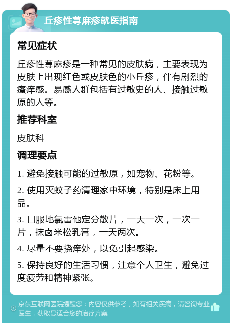 丘疹性荨麻疹就医指南 常见症状 丘疹性荨麻疹是一种常见的皮肤病，主要表现为皮肤上出现红色或皮肤色的小丘疹，伴有剧烈的瘙痒感。易感人群包括有过敏史的人、接触过敏原的人等。 推荐科室 皮肤科 调理要点 1. 避免接触可能的过敏原，如宠物、花粉等。 2. 使用灭蚊子药清理家中环境，特别是床上用品。 3. 口服地氯雷他定分散片，一天一次，一次一片，抹卤米松乳膏，一天两次。 4. 尽量不要挠痒处，以免引起感染。 5. 保持良好的生活习惯，注意个人卫生，避免过度疲劳和精神紧张。