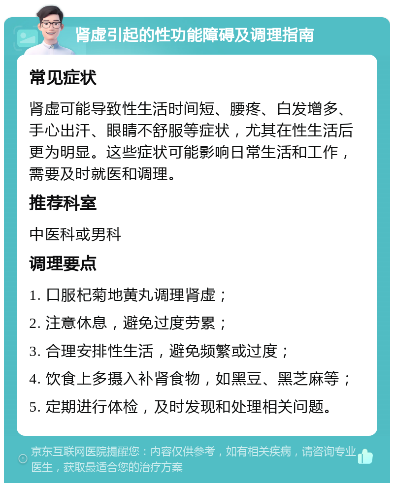 肾虚引起的性功能障碍及调理指南 常见症状 肾虚可能导致性生活时间短、腰疼、白发增多、手心出汗、眼睛不舒服等症状，尤其在性生活后更为明显。这些症状可能影响日常生活和工作，需要及时就医和调理。 推荐科室 中医科或男科 调理要点 1. 口服杞菊地黄丸调理肾虚； 2. 注意休息，避免过度劳累； 3. 合理安排性生活，避免频繁或过度； 4. 饮食上多摄入补肾食物，如黑豆、黑芝麻等； 5. 定期进行体检，及时发现和处理相关问题。