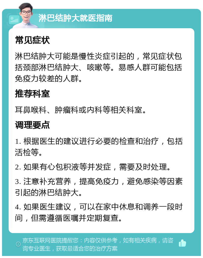 淋巴结肿大就医指南 常见症状 淋巴结肿大可能是慢性炎症引起的，常见症状包括颈部淋巴结肿大、咳嗽等。易感人群可能包括免疫力较差的人群。 推荐科室 耳鼻喉科、肿瘤科或内科等相关科室。 调理要点 1. 根据医生的建议进行必要的检查和治疗，包括活检等。 2. 如果有心包积液等并发症，需要及时处理。 3. 注意补充营养，提高免疫力，避免感染等因素引起的淋巴结肿大。 4. 如果医生建议，可以在家中休息和调养一段时间，但需遵循医嘱并定期复查。