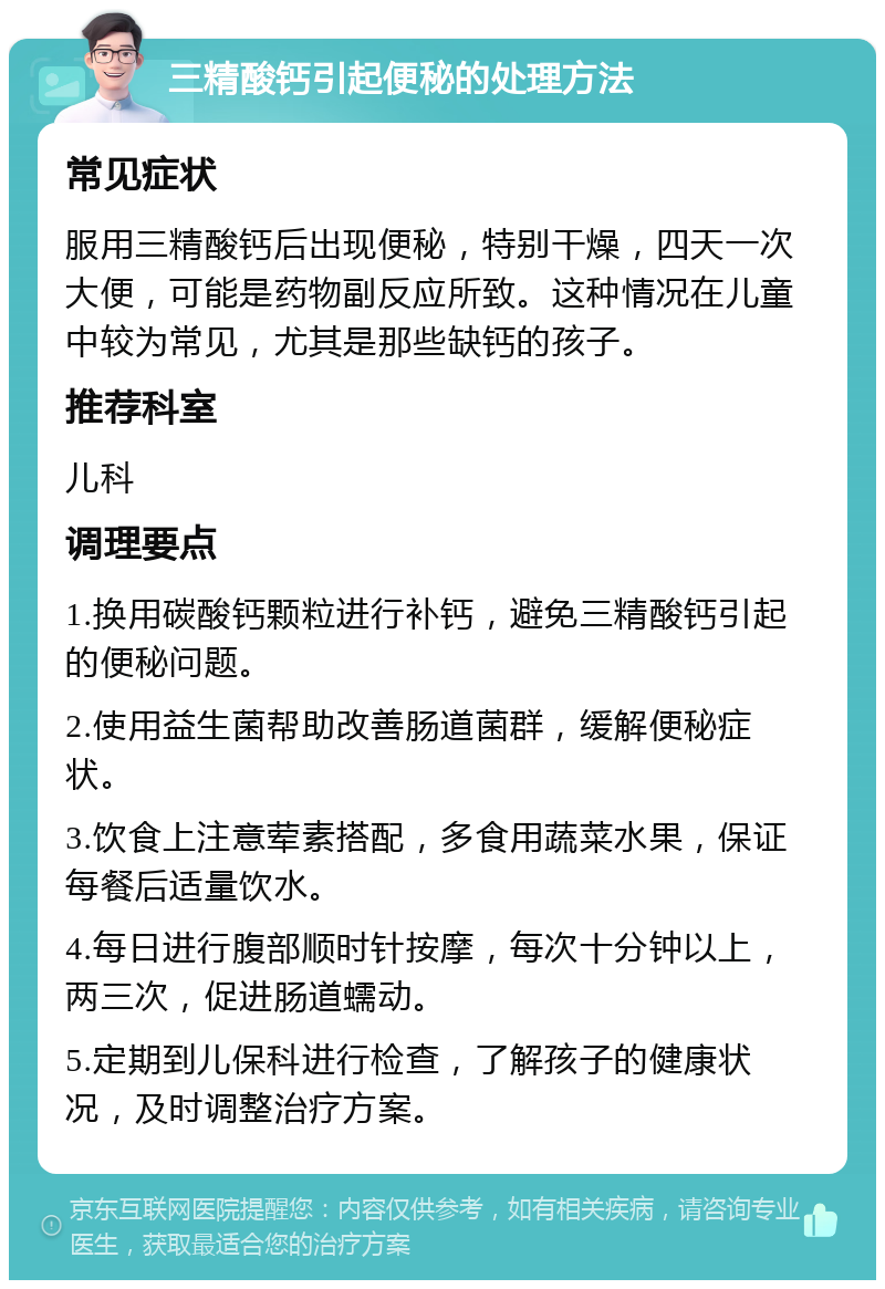 三精酸钙引起便秘的处理方法 常见症状 服用三精酸钙后出现便秘，特别干燥，四天一次大便，可能是药物副反应所致。这种情况在儿童中较为常见，尤其是那些缺钙的孩子。 推荐科室 儿科 调理要点 1.换用碳酸钙颗粒进行补钙，避免三精酸钙引起的便秘问题。 2.使用益生菌帮助改善肠道菌群，缓解便秘症状。 3.饮食上注意荤素搭配，多食用蔬菜水果，保证每餐后适量饮水。 4.每日进行腹部顺时针按摩，每次十分钟以上，两三次，促进肠道蠕动。 5.定期到儿保科进行检查，了解孩子的健康状况，及时调整治疗方案。