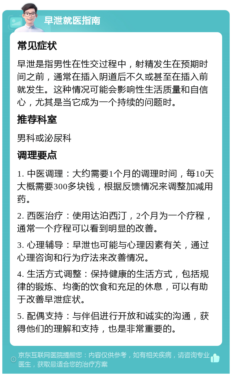 早泄就医指南 常见症状 早泄是指男性在性交过程中，射精发生在预期时间之前，通常在插入阴道后不久或甚至在插入前就发生。这种情况可能会影响性生活质量和自信心，尤其是当它成为一个持续的问题时。 推荐科室 男科或泌尿科 调理要点 1. 中医调理：大约需要1个月的调理时间，每10天大概需要300多块钱，根据反馈情况来调整加减用药。 2. 西医治疗：使用达泊西汀，2个月为一个疗程，通常一个疗程可以看到明显的改善。 3. 心理辅导：早泄也可能与心理因素有关，通过心理咨询和行为疗法来改善情况。 4. 生活方式调整：保持健康的生活方式，包括规律的锻炼、均衡的饮食和充足的休息，可以有助于改善早泄症状。 5. 配偶支持：与伴侣进行开放和诚实的沟通，获得他们的理解和支持，也是非常重要的。