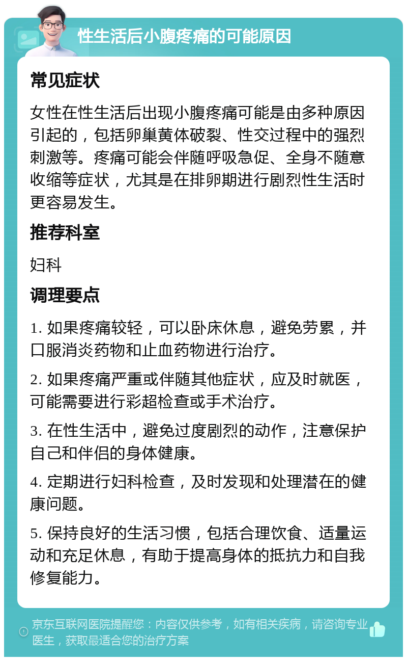 性生活后小腹疼痛的可能原因 常见症状 女性在性生活后出现小腹疼痛可能是由多种原因引起的，包括卵巢黄体破裂、性交过程中的强烈刺激等。疼痛可能会伴随呼吸急促、全身不随意收缩等症状，尤其是在排卵期进行剧烈性生活时更容易发生。 推荐科室 妇科 调理要点 1. 如果疼痛较轻，可以卧床休息，避免劳累，并口服消炎药物和止血药物进行治疗。 2. 如果疼痛严重或伴随其他症状，应及时就医，可能需要进行彩超检查或手术治疗。 3. 在性生活中，避免过度剧烈的动作，注意保护自己和伴侣的身体健康。 4. 定期进行妇科检查，及时发现和处理潜在的健康问题。 5. 保持良好的生活习惯，包括合理饮食、适量运动和充足休息，有助于提高身体的抵抗力和自我修复能力。