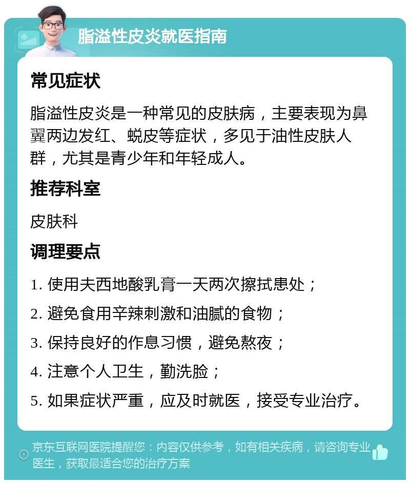 脂溢性皮炎就医指南 常见症状 脂溢性皮炎是一种常见的皮肤病，主要表现为鼻翼两边发红、蜕皮等症状，多见于油性皮肤人群，尤其是青少年和年轻成人。 推荐科室 皮肤科 调理要点 1. 使用夫西地酸乳膏一天两次擦拭患处； 2. 避免食用辛辣刺激和油腻的食物； 3. 保持良好的作息习惯，避免熬夜； 4. 注意个人卫生，勤洗脸； 5. 如果症状严重，应及时就医，接受专业治疗。