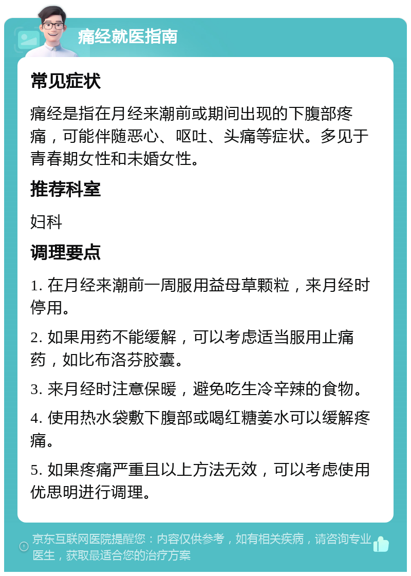 痛经就医指南 常见症状 痛经是指在月经来潮前或期间出现的下腹部疼痛，可能伴随恶心、呕吐、头痛等症状。多见于青春期女性和未婚女性。 推荐科室 妇科 调理要点 1. 在月经来潮前一周服用益母草颗粒，来月经时停用。 2. 如果用药不能缓解，可以考虑适当服用止痛药，如比布洛芬胶囊。 3. 来月经时注意保暖，避免吃生冷辛辣的食物。 4. 使用热水袋敷下腹部或喝红糖姜水可以缓解疼痛。 5. 如果疼痛严重且以上方法无效，可以考虑使用优思明进行调理。