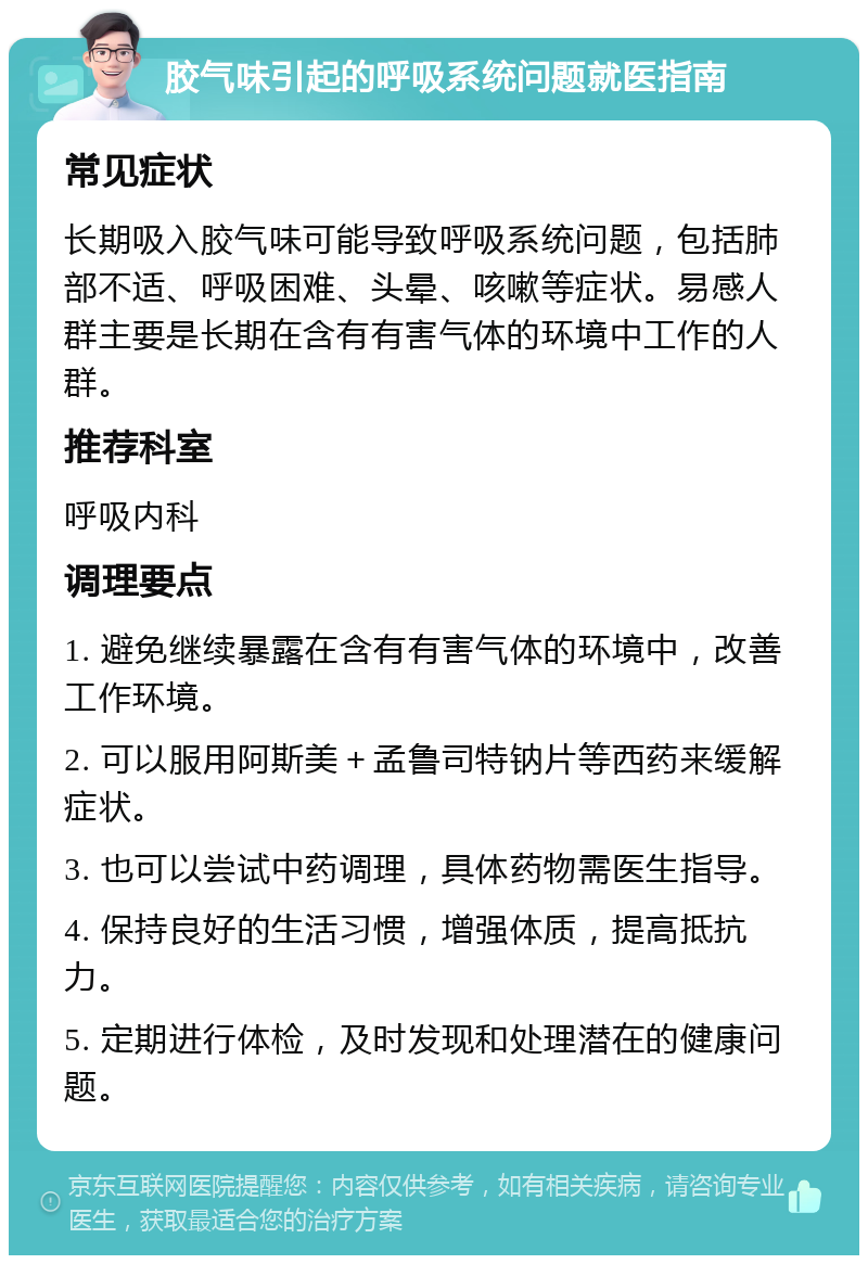 胶气味引起的呼吸系统问题就医指南 常见症状 长期吸入胶气味可能导致呼吸系统问题，包括肺部不适、呼吸困难、头晕、咳嗽等症状。易感人群主要是长期在含有有害气体的环境中工作的人群。 推荐科室 呼吸内科 调理要点 1. 避免继续暴露在含有有害气体的环境中，改善工作环境。 2. 可以服用阿斯美＋孟鲁司特钠片等西药来缓解症状。 3. 也可以尝试中药调理，具体药物需医生指导。 4. 保持良好的生活习惯，增强体质，提高抵抗力。 5. 定期进行体检，及时发现和处理潜在的健康问题。