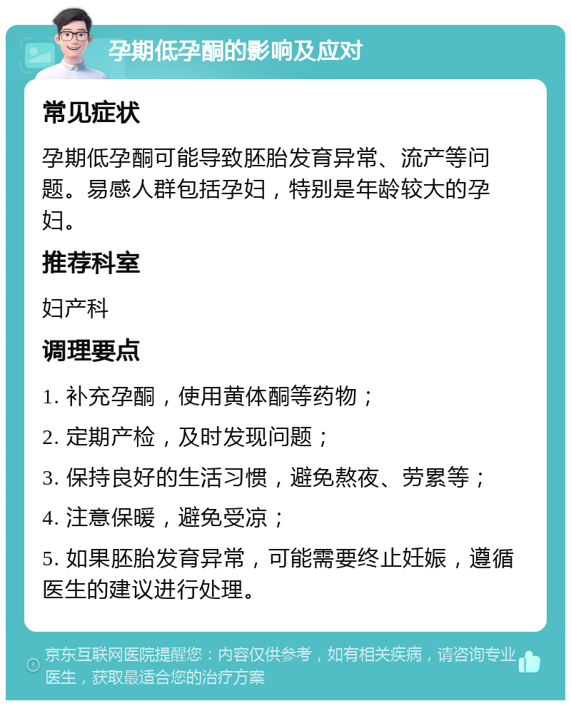 孕期低孕酮的影响及应对 常见症状 孕期低孕酮可能导致胚胎发育异常、流产等问题。易感人群包括孕妇，特别是年龄较大的孕妇。 推荐科室 妇产科 调理要点 1. 补充孕酮，使用黄体酮等药物； 2. 定期产检，及时发现问题； 3. 保持良好的生活习惯，避免熬夜、劳累等； 4. 注意保暖，避免受凉； 5. 如果胚胎发育异常，可能需要终止妊娠，遵循医生的建议进行处理。