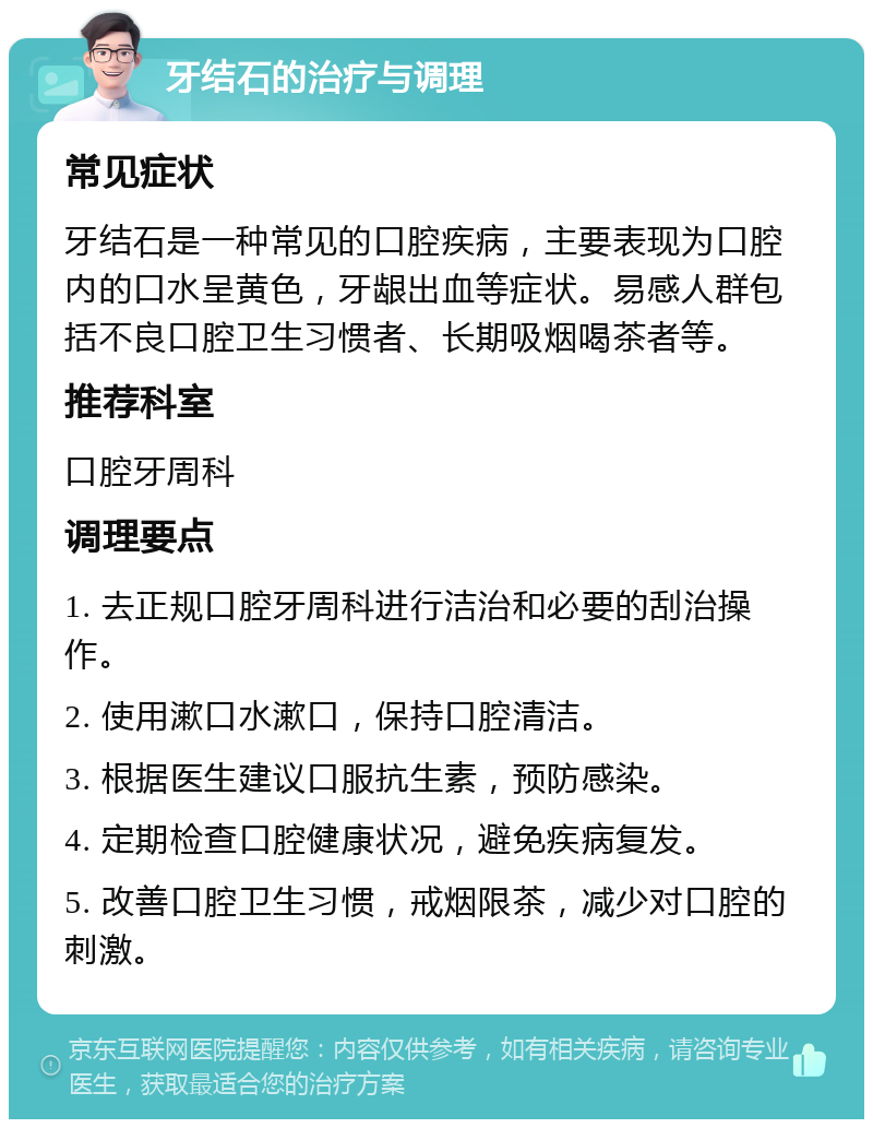 牙结石的治疗与调理 常见症状 牙结石是一种常见的口腔疾病，主要表现为口腔内的口水呈黄色，牙龈出血等症状。易感人群包括不良口腔卫生习惯者、长期吸烟喝茶者等。 推荐科室 口腔牙周科 调理要点 1. 去正规口腔牙周科进行洁治和必要的刮治操作。 2. 使用漱口水漱口，保持口腔清洁。 3. 根据医生建议口服抗生素，预防感染。 4. 定期检查口腔健康状况，避免疾病复发。 5. 改善口腔卫生习惯，戒烟限茶，减少对口腔的刺激。