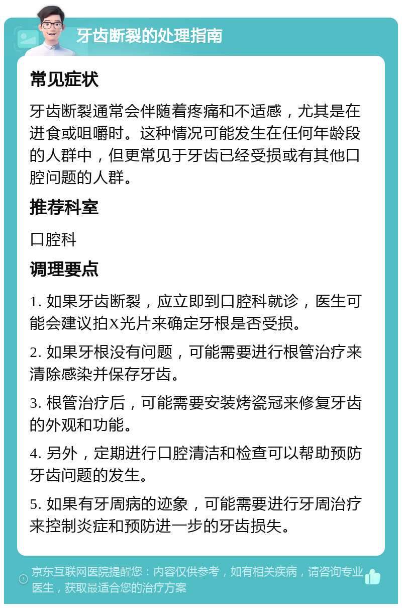 牙齿断裂的处理指南 常见症状 牙齿断裂通常会伴随着疼痛和不适感，尤其是在进食或咀嚼时。这种情况可能发生在任何年龄段的人群中，但更常见于牙齿已经受损或有其他口腔问题的人群。 推荐科室 口腔科 调理要点 1. 如果牙齿断裂，应立即到口腔科就诊，医生可能会建议拍X光片来确定牙根是否受损。 2. 如果牙根没有问题，可能需要进行根管治疗来清除感染并保存牙齿。 3. 根管治疗后，可能需要安装烤瓷冠来修复牙齿的外观和功能。 4. 另外，定期进行口腔清洁和检查可以帮助预防牙齿问题的发生。 5. 如果有牙周病的迹象，可能需要进行牙周治疗来控制炎症和预防进一步的牙齿损失。