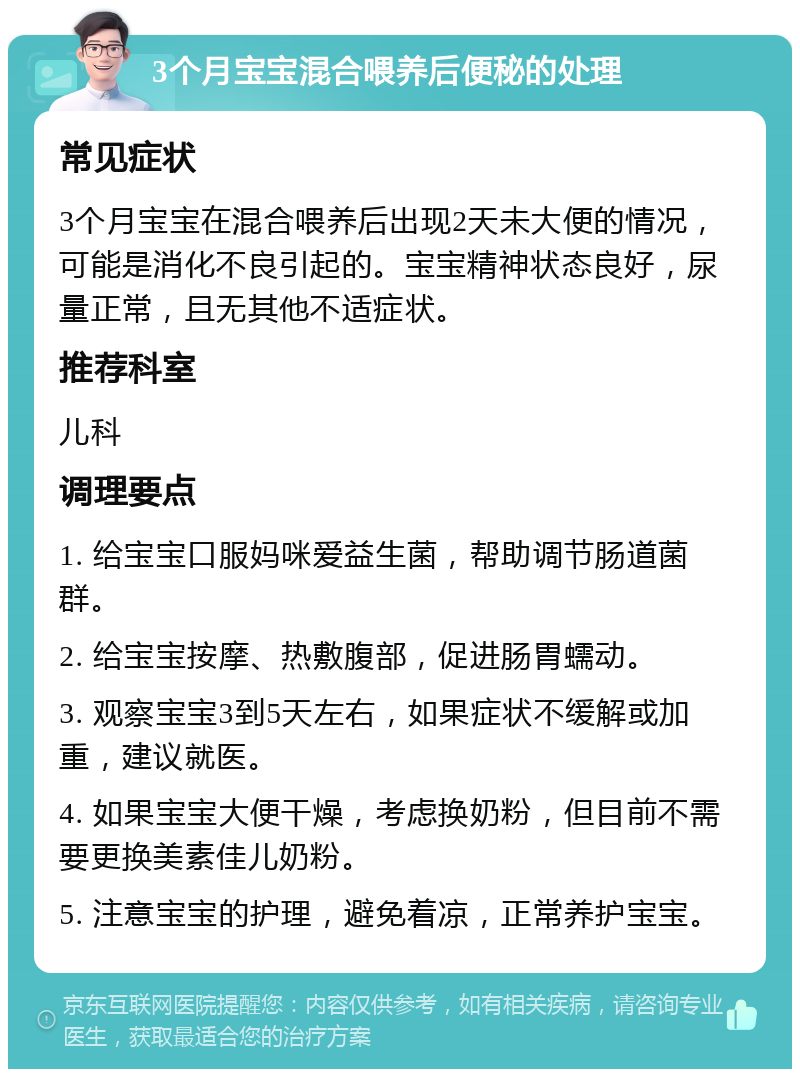 3个月宝宝混合喂养后便秘的处理 常见症状 3个月宝宝在混合喂养后出现2天未大便的情况，可能是消化不良引起的。宝宝精神状态良好，尿量正常，且无其他不适症状。 推荐科室 儿科 调理要点 1. 给宝宝口服妈咪爱益生菌，帮助调节肠道菌群。 2. 给宝宝按摩、热敷腹部，促进肠胃蠕动。 3. 观察宝宝3到5天左右，如果症状不缓解或加重，建议就医。 4. 如果宝宝大便干燥，考虑换奶粉，但目前不需要更换美素佳儿奶粉。 5. 注意宝宝的护理，避免着凉，正常养护宝宝。