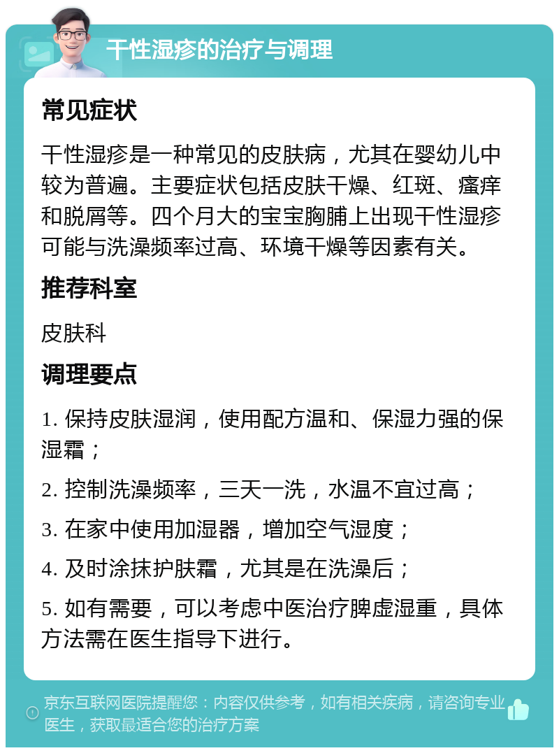 干性湿疹的治疗与调理 常见症状 干性湿疹是一种常见的皮肤病，尤其在婴幼儿中较为普遍。主要症状包括皮肤干燥、红斑、瘙痒和脱屑等。四个月大的宝宝胸脯上出现干性湿疹可能与洗澡频率过高、环境干燥等因素有关。 推荐科室 皮肤科 调理要点 1. 保持皮肤湿润，使用配方温和、保湿力强的保湿霜； 2. 控制洗澡频率，三天一洗，水温不宜过高； 3. 在家中使用加湿器，增加空气湿度； 4. 及时涂抹护肤霜，尤其是在洗澡后； 5. 如有需要，可以考虑中医治疗脾虚湿重，具体方法需在医生指导下进行。