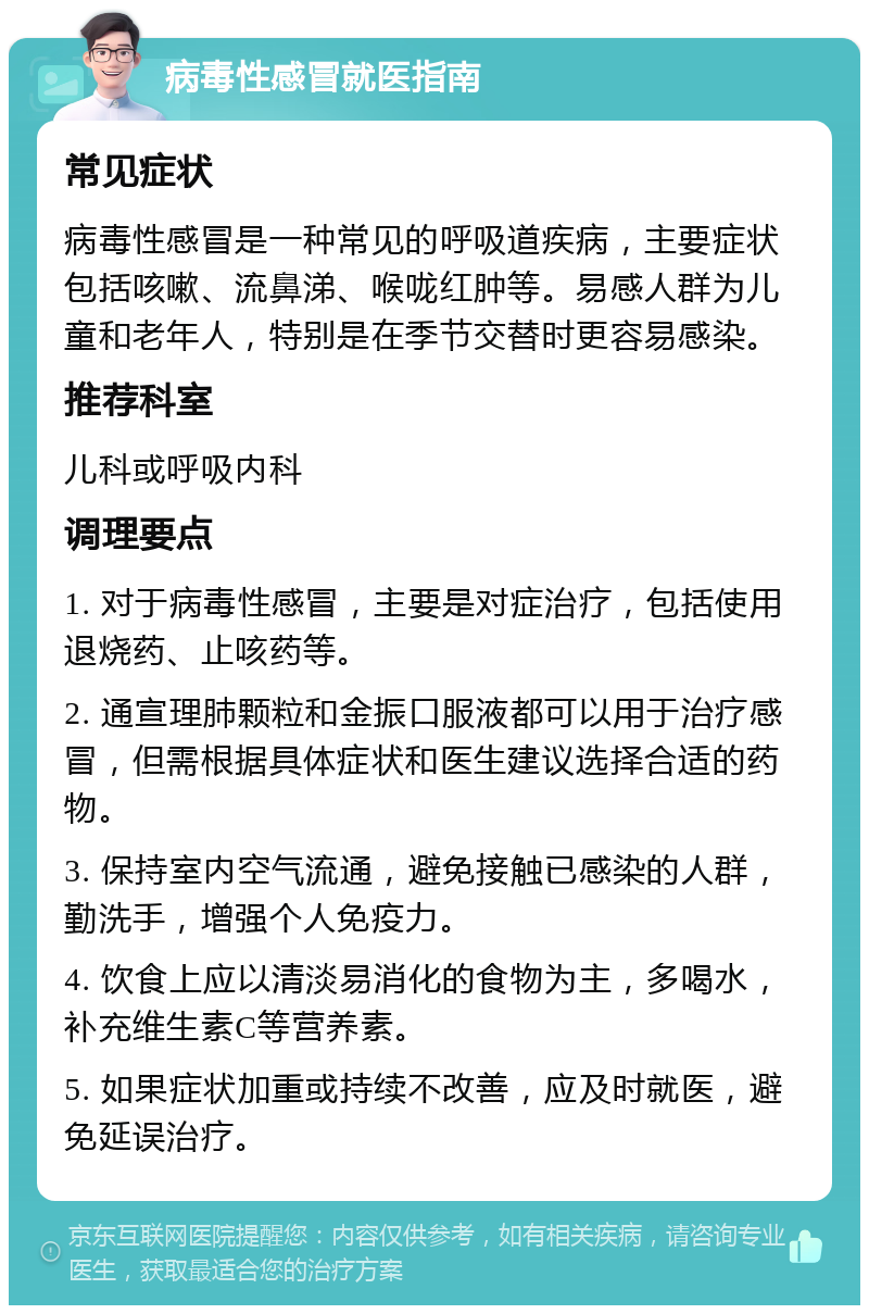 病毒性感冒就医指南 常见症状 病毒性感冒是一种常见的呼吸道疾病，主要症状包括咳嗽、流鼻涕、喉咙红肿等。易感人群为儿童和老年人，特别是在季节交替时更容易感染。 推荐科室 儿科或呼吸内科 调理要点 1. 对于病毒性感冒，主要是对症治疗，包括使用退烧药、止咳药等。 2. 通宣理肺颗粒和金振口服液都可以用于治疗感冒，但需根据具体症状和医生建议选择合适的药物。 3. 保持室内空气流通，避免接触已感染的人群，勤洗手，增强个人免疫力。 4. 饮食上应以清淡易消化的食物为主，多喝水，补充维生素C等营养素。 5. 如果症状加重或持续不改善，应及时就医，避免延误治疗。