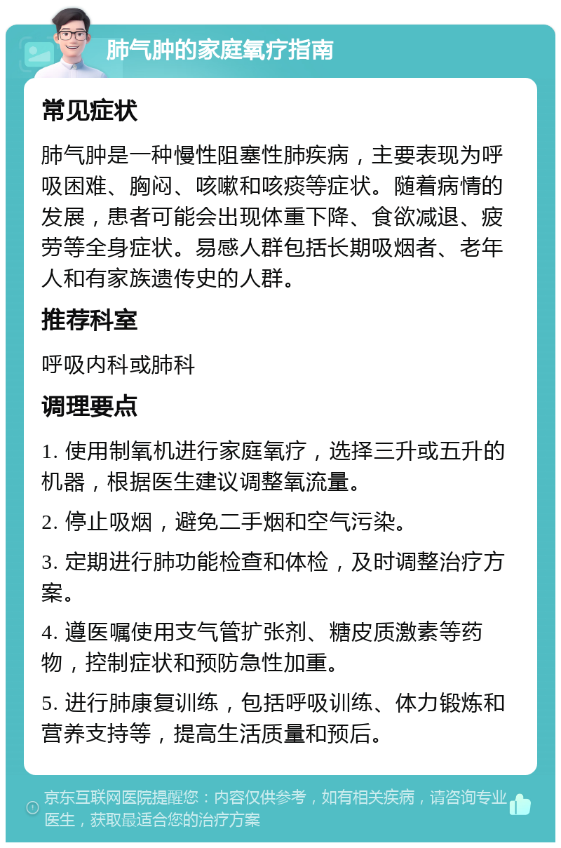 肺气肿的家庭氧疗指南 常见症状 肺气肿是一种慢性阻塞性肺疾病，主要表现为呼吸困难、胸闷、咳嗽和咳痰等症状。随着病情的发展，患者可能会出现体重下降、食欲减退、疲劳等全身症状。易感人群包括长期吸烟者、老年人和有家族遗传史的人群。 推荐科室 呼吸内科或肺科 调理要点 1. 使用制氧机进行家庭氧疗，选择三升或五升的机器，根据医生建议调整氧流量。 2. 停止吸烟，避免二手烟和空气污染。 3. 定期进行肺功能检查和体检，及时调整治疗方案。 4. 遵医嘱使用支气管扩张剂、糖皮质激素等药物，控制症状和预防急性加重。 5. 进行肺康复训练，包括呼吸训练、体力锻炼和营养支持等，提高生活质量和预后。