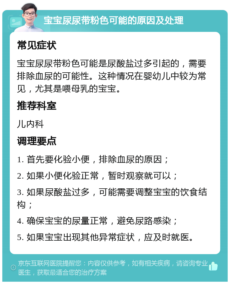 宝宝尿尿带粉色可能的原因及处理 常见症状 宝宝尿尿带粉色可能是尿酸盐过多引起的，需要排除血尿的可能性。这种情况在婴幼儿中较为常见，尤其是喂母乳的宝宝。 推荐科室 儿内科 调理要点 1. 首先要化验小便，排除血尿的原因； 2. 如果小便化验正常，暂时观察就可以； 3. 如果尿酸盐过多，可能需要调整宝宝的饮食结构； 4. 确保宝宝的尿量正常，避免尿路感染； 5. 如果宝宝出现其他异常症状，应及时就医。