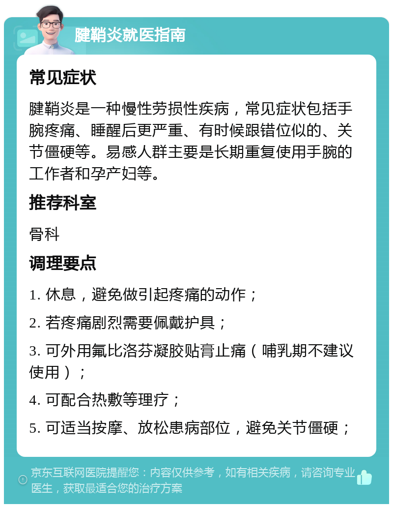 腱鞘炎就医指南 常见症状 腱鞘炎是一种慢性劳损性疾病，常见症状包括手腕疼痛、睡醒后更严重、有时候跟错位似的、关节僵硬等。易感人群主要是长期重复使用手腕的工作者和孕产妇等。 推荐科室 骨科 调理要点 1. 休息，避免做引起疼痛的动作； 2. 若疼痛剧烈需要佩戴护具； 3. 可外用氟比洛芬凝胶贴膏止痛（哺乳期不建议使用）； 4. 可配合热敷等理疗； 5. 可适当按摩、放松患病部位，避免关节僵硬；