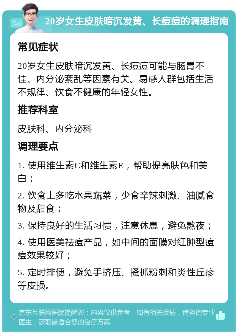 20岁女生皮肤暗沉发黄、长痘痘的调理指南 常见症状 20岁女生皮肤暗沉发黄、长痘痘可能与肠胃不佳、内分泌紊乱等因素有关。易感人群包括生活不规律、饮食不健康的年轻女性。 推荐科室 皮肤科、内分泌科 调理要点 1. 使用维生素C和维生素E，帮助提亮肤色和美白； 2. 饮食上多吃水果蔬菜，少食辛辣刺激、油腻食物及甜食； 3. 保持良好的生活习惯，注意休息，避免熬夜； 4. 使用医美祛痘产品，如中间的面膜对红肿型痘痘效果较好； 5. 定时排便，避免手挤压、搔抓粉刺和炎性丘疹等皮损。