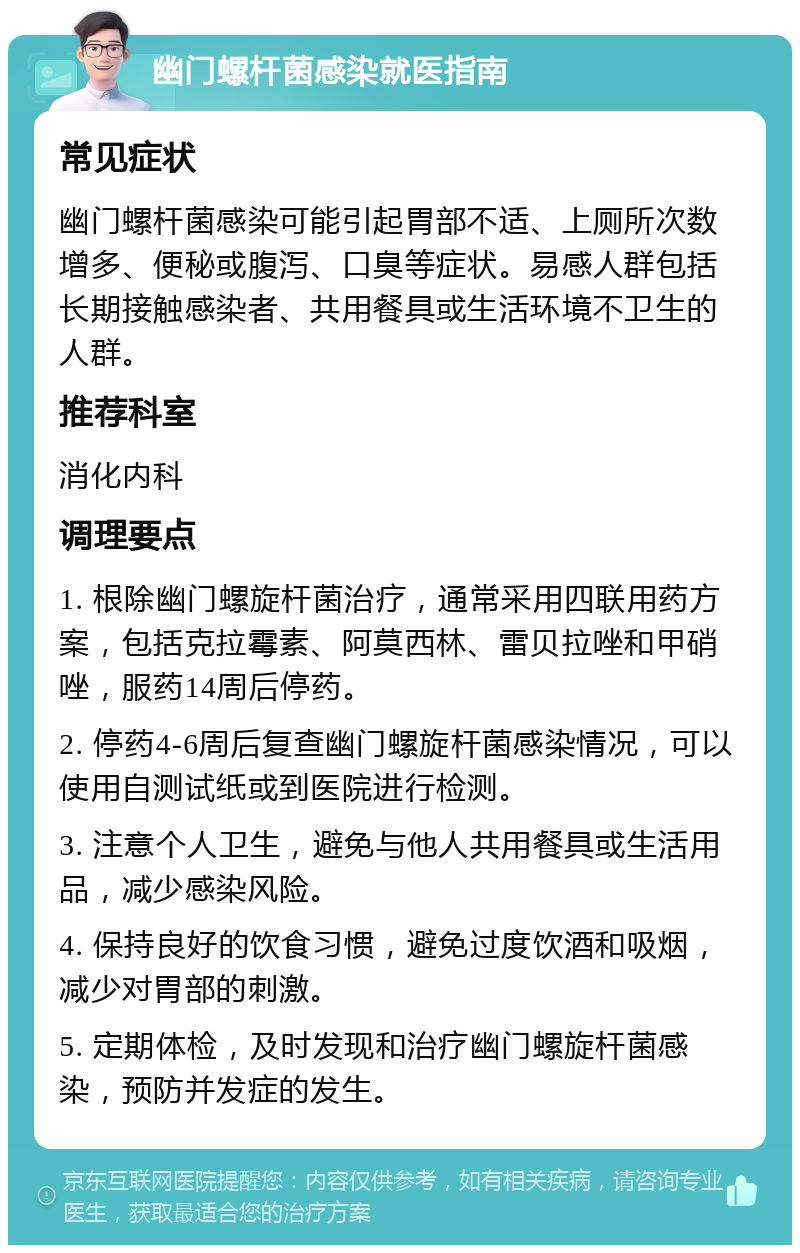 幽门螺杆菌感染就医指南 常见症状 幽门螺杆菌感染可能引起胃部不适、上厕所次数增多、便秘或腹泻、口臭等症状。易感人群包括长期接触感染者、共用餐具或生活环境不卫生的人群。 推荐科室 消化内科 调理要点 1. 根除幽门螺旋杆菌治疗，通常采用四联用药方案，包括克拉霉素、阿莫西林、雷贝拉唑和甲硝唑，服药14周后停药。 2. 停药4-6周后复查幽门螺旋杆菌感染情况，可以使用自测试纸或到医院进行检测。 3. 注意个人卫生，避免与他人共用餐具或生活用品，减少感染风险。 4. 保持良好的饮食习惯，避免过度饮酒和吸烟，减少对胃部的刺激。 5. 定期体检，及时发现和治疗幽门螺旋杆菌感染，预防并发症的发生。