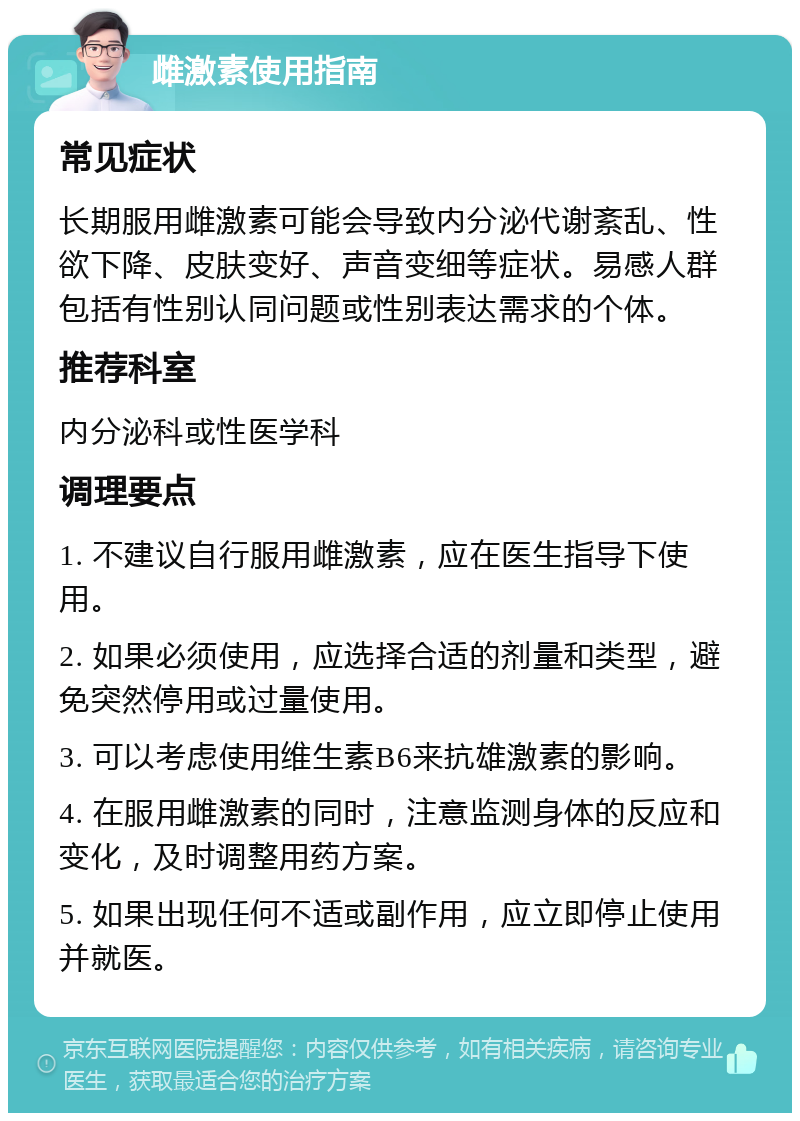 雌激素使用指南 常见症状 长期服用雌激素可能会导致内分泌代谢紊乱、性欲下降、皮肤变好、声音变细等症状。易感人群包括有性别认同问题或性别表达需求的个体。 推荐科室 内分泌科或性医学科 调理要点 1. 不建议自行服用雌激素，应在医生指导下使用。 2. 如果必须使用，应选择合适的剂量和类型，避免突然停用或过量使用。 3. 可以考虑使用维生素B6来抗雄激素的影响。 4. 在服用雌激素的同时，注意监测身体的反应和变化，及时调整用药方案。 5. 如果出现任何不适或副作用，应立即停止使用并就医。