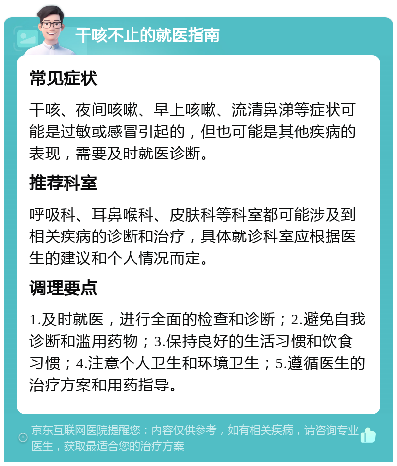 干咳不止的就医指南 常见症状 干咳、夜间咳嗽、早上咳嗽、流清鼻涕等症状可能是过敏或感冒引起的，但也可能是其他疾病的表现，需要及时就医诊断。 推荐科室 呼吸科、耳鼻喉科、皮肤科等科室都可能涉及到相关疾病的诊断和治疗，具体就诊科室应根据医生的建议和个人情况而定。 调理要点 1.及时就医，进行全面的检查和诊断；2.避免自我诊断和滥用药物；3.保持良好的生活习惯和饮食习惯；4.注意个人卫生和环境卫生；5.遵循医生的治疗方案和用药指导。