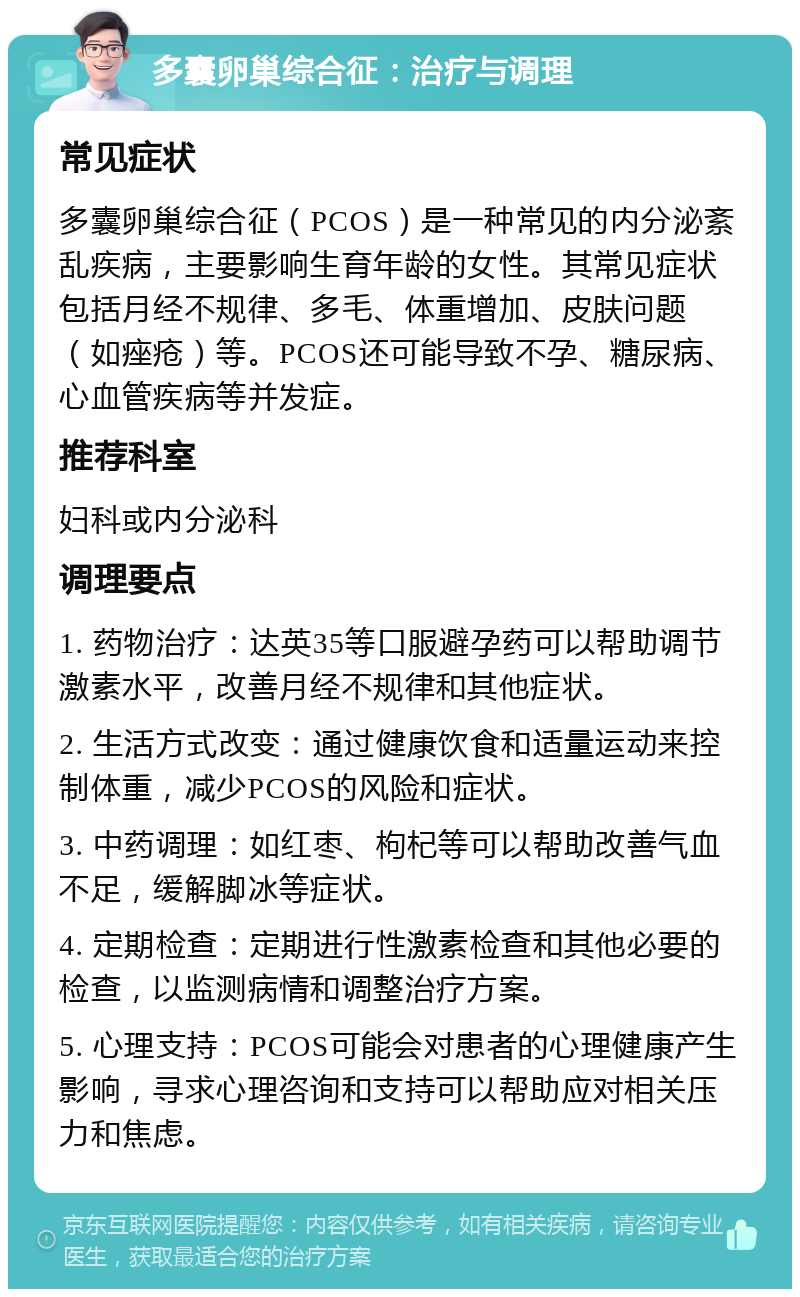 多囊卵巢综合征：治疗与调理 常见症状 多囊卵巢综合征（PCOS）是一种常见的内分泌紊乱疾病，主要影响生育年龄的女性。其常见症状包括月经不规律、多毛、体重增加、皮肤问题（如痤疮）等。PCOS还可能导致不孕、糖尿病、心血管疾病等并发症。 推荐科室 妇科或内分泌科 调理要点 1. 药物治疗：达英35等口服避孕药可以帮助调节激素水平，改善月经不规律和其他症状。 2. 生活方式改变：通过健康饮食和适量运动来控制体重，减少PCOS的风险和症状。 3. 中药调理：如红枣、枸杞等可以帮助改善气血不足，缓解脚冰等症状。 4. 定期检查：定期进行性激素检查和其他必要的检查，以监测病情和调整治疗方案。 5. 心理支持：PCOS可能会对患者的心理健康产生影响，寻求心理咨询和支持可以帮助应对相关压力和焦虑。