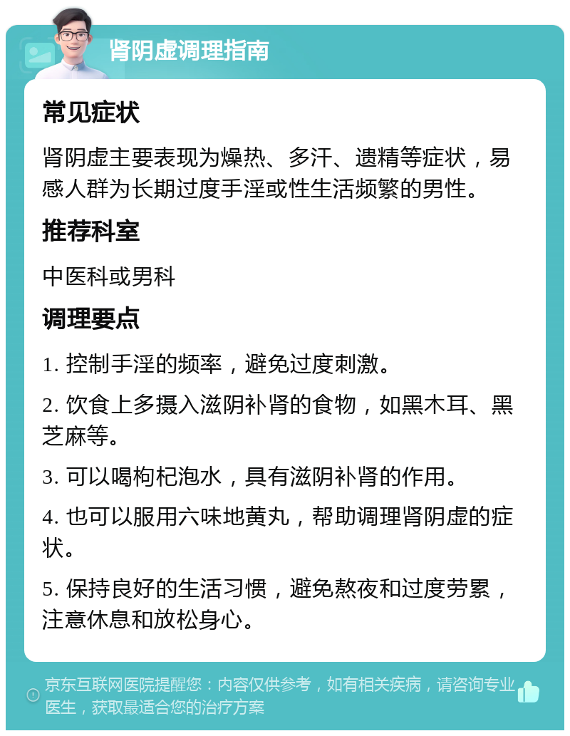 肾阴虚调理指南 常见症状 肾阴虚主要表现为燥热、多汗、遗精等症状，易感人群为长期过度手淫或性生活频繁的男性。 推荐科室 中医科或男科 调理要点 1. 控制手淫的频率，避免过度刺激。 2. 饮食上多摄入滋阴补肾的食物，如黑木耳、黑芝麻等。 3. 可以喝枸杞泡水，具有滋阴补肾的作用。 4. 也可以服用六味地黄丸，帮助调理肾阴虚的症状。 5. 保持良好的生活习惯，避免熬夜和过度劳累，注意休息和放松身心。