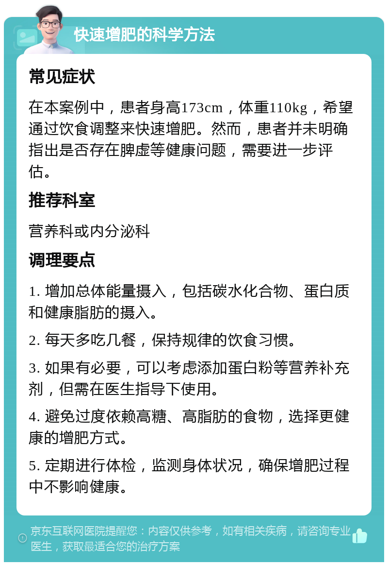 快速增肥的科学方法 常见症状 在本案例中，患者身高173cm，体重110kg，希望通过饮食调整来快速增肥。然而，患者并未明确指出是否存在脾虚等健康问题，需要进一步评估。 推荐科室 营养科或内分泌科 调理要点 1. 增加总体能量摄入，包括碳水化合物、蛋白质和健康脂肪的摄入。 2. 每天多吃几餐，保持规律的饮食习惯。 3. 如果有必要，可以考虑添加蛋白粉等营养补充剂，但需在医生指导下使用。 4. 避免过度依赖高糖、高脂肪的食物，选择更健康的增肥方式。 5. 定期进行体检，监测身体状况，确保增肥过程中不影响健康。