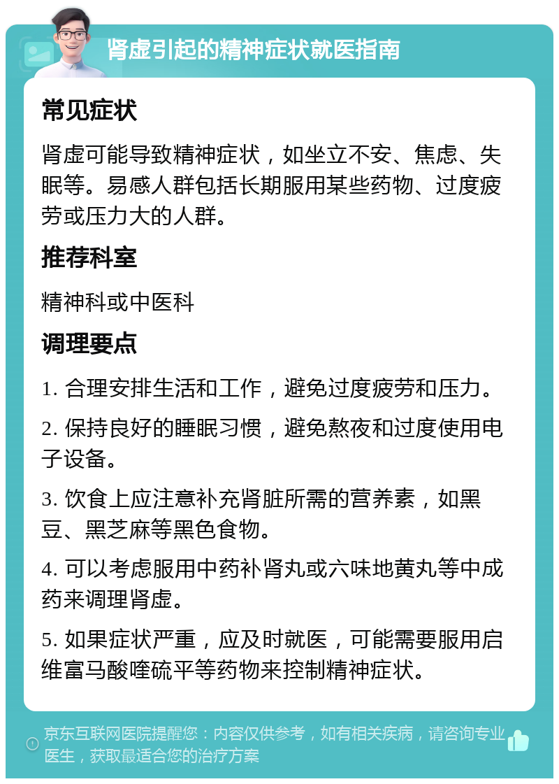 肾虚引起的精神症状就医指南 常见症状 肾虚可能导致精神症状，如坐立不安、焦虑、失眠等。易感人群包括长期服用某些药物、过度疲劳或压力大的人群。 推荐科室 精神科或中医科 调理要点 1. 合理安排生活和工作，避免过度疲劳和压力。 2. 保持良好的睡眠习惯，避免熬夜和过度使用电子设备。 3. 饮食上应注意补充肾脏所需的营养素，如黑豆、黑芝麻等黑色食物。 4. 可以考虑服用中药补肾丸或六味地黄丸等中成药来调理肾虚。 5. 如果症状严重，应及时就医，可能需要服用启维富马酸喹硫平等药物来控制精神症状。