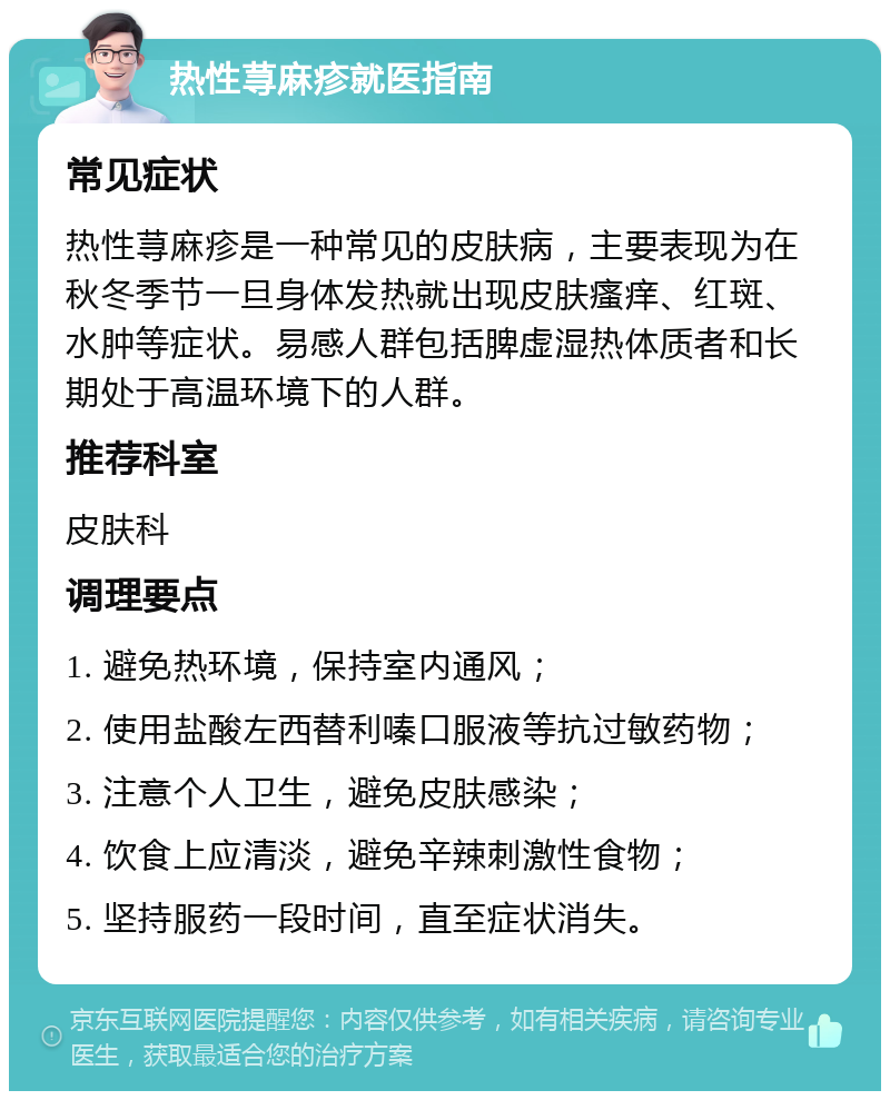 热性荨麻疹就医指南 常见症状 热性荨麻疹是一种常见的皮肤病，主要表现为在秋冬季节一旦身体发热就出现皮肤瘙痒、红斑、水肿等症状。易感人群包括脾虚湿热体质者和长期处于高温环境下的人群。 推荐科室 皮肤科 调理要点 1. 避免热环境，保持室内通风； 2. 使用盐酸左西替利嗪口服液等抗过敏药物； 3. 注意个人卫生，避免皮肤感染； 4. 饮食上应清淡，避免辛辣刺激性食物； 5. 坚持服药一段时间，直至症状消失。