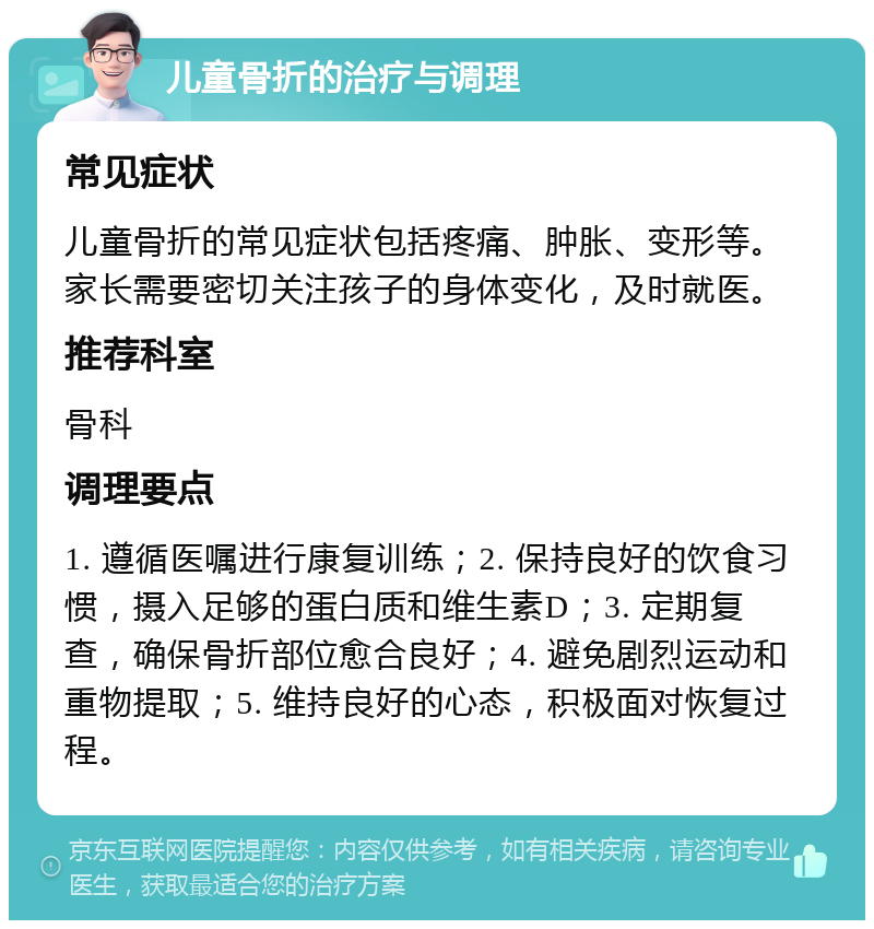 儿童骨折的治疗与调理 常见症状 儿童骨折的常见症状包括疼痛、肿胀、变形等。家长需要密切关注孩子的身体变化，及时就医。 推荐科室 骨科 调理要点 1. 遵循医嘱进行康复训练；2. 保持良好的饮食习惯，摄入足够的蛋白质和维生素D；3. 定期复查，确保骨折部位愈合良好；4. 避免剧烈运动和重物提取；5. 维持良好的心态，积极面对恢复过程。