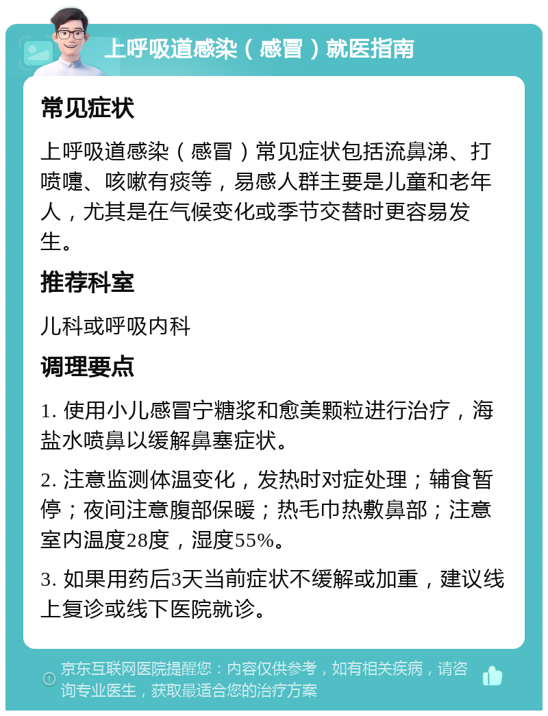 上呼吸道感染（感冒）就医指南 常见症状 上呼吸道感染（感冒）常见症状包括流鼻涕、打喷嚏、咳嗽有痰等，易感人群主要是儿童和老年人，尤其是在气候变化或季节交替时更容易发生。 推荐科室 儿科或呼吸内科 调理要点 1. 使用小儿感冒宁糖浆和愈美颗粒进行治疗，海盐水喷鼻以缓解鼻塞症状。 2. 注意监测体温变化，发热时对症处理；辅食暂停；夜间注意腹部保暖；热毛巾热敷鼻部；注意室内温度28度，湿度55%。 3. 如果用药后3天当前症状不缓解或加重，建议线上复诊或线下医院就诊。