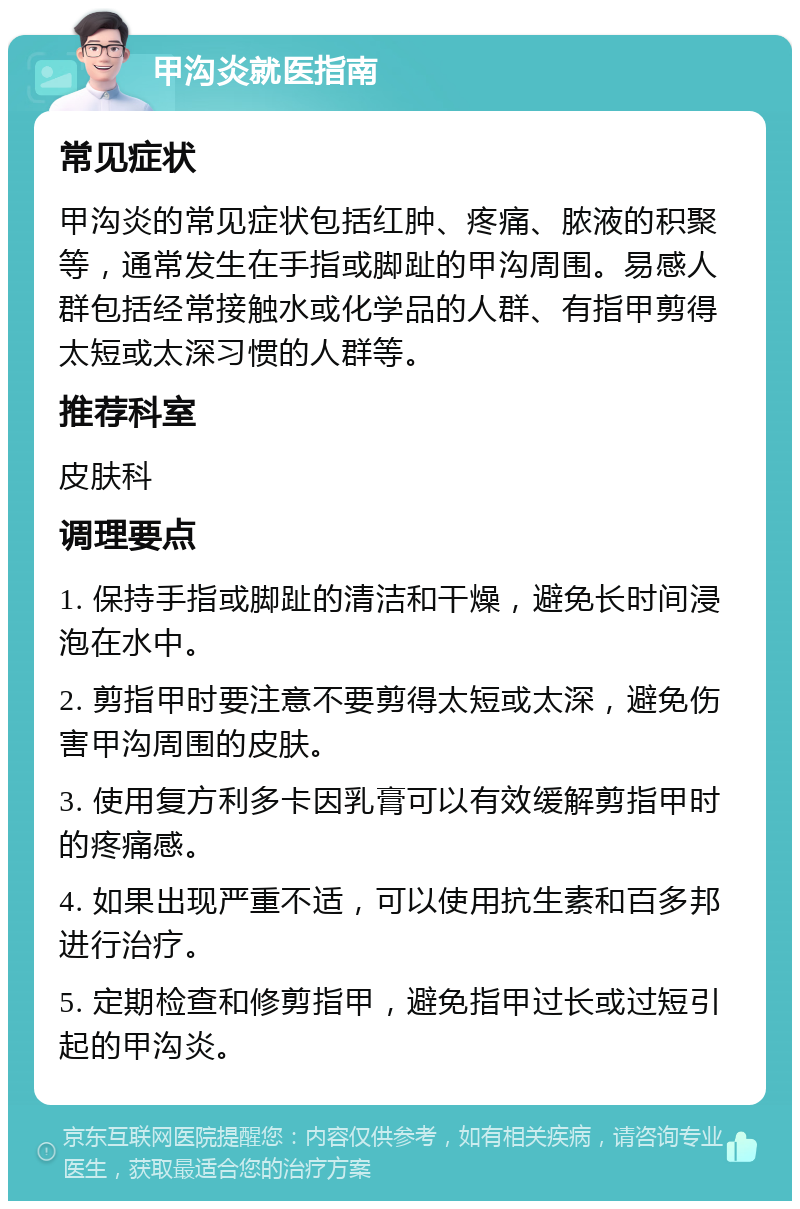 甲沟炎就医指南 常见症状 甲沟炎的常见症状包括红肿、疼痛、脓液的积聚等，通常发生在手指或脚趾的甲沟周围。易感人群包括经常接触水或化学品的人群、有指甲剪得太短或太深习惯的人群等。 推荐科室 皮肤科 调理要点 1. 保持手指或脚趾的清洁和干燥，避免长时间浸泡在水中。 2. 剪指甲时要注意不要剪得太短或太深，避免伤害甲沟周围的皮肤。 3. 使用复方利多卡因乳膏可以有效缓解剪指甲时的疼痛感。 4. 如果出现严重不适，可以使用抗生素和百多邦进行治疗。 5. 定期检查和修剪指甲，避免指甲过长或过短引起的甲沟炎。