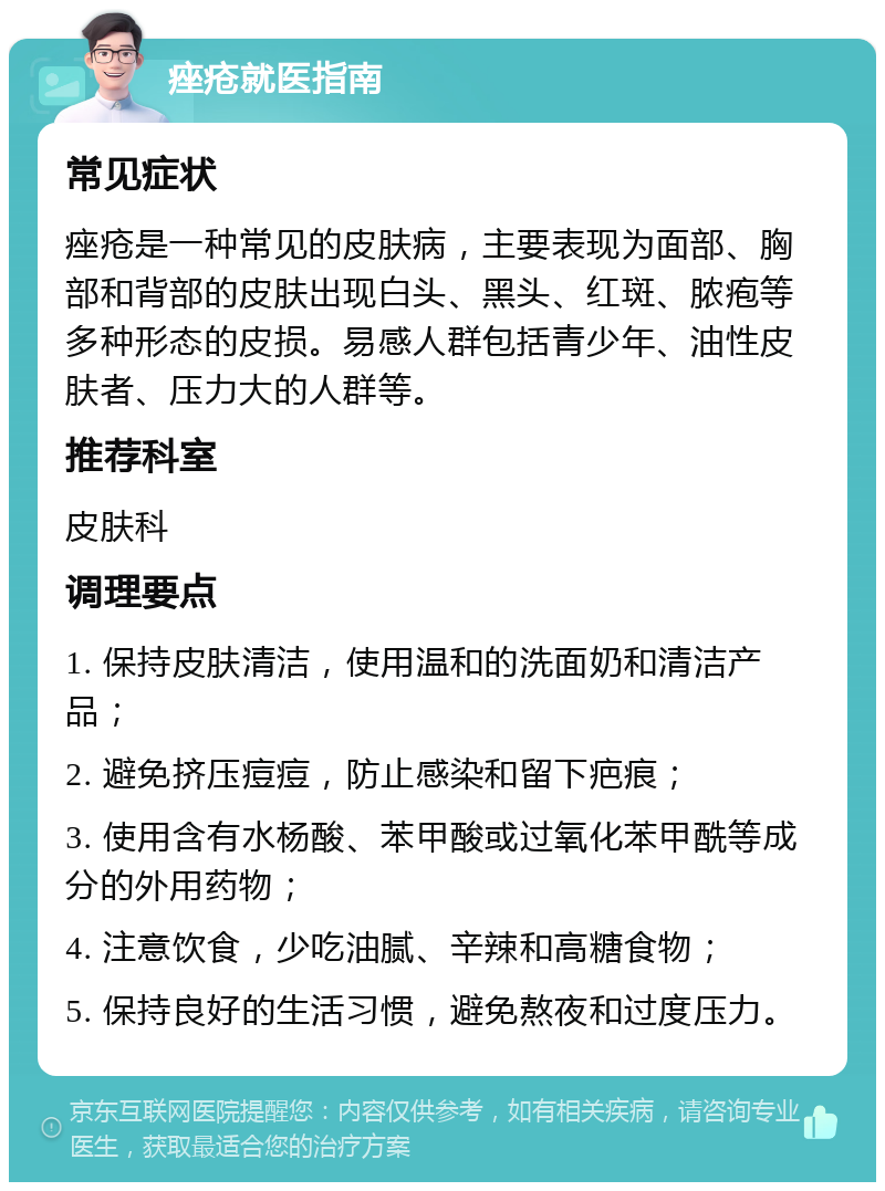 痤疮就医指南 常见症状 痤疮是一种常见的皮肤病，主要表现为面部、胸部和背部的皮肤出现白头、黑头、红斑、脓疱等多种形态的皮损。易感人群包括青少年、油性皮肤者、压力大的人群等。 推荐科室 皮肤科 调理要点 1. 保持皮肤清洁，使用温和的洗面奶和清洁产品； 2. 避免挤压痘痘，防止感染和留下疤痕； 3. 使用含有水杨酸、苯甲酸或过氧化苯甲酰等成分的外用药物； 4. 注意饮食，少吃油腻、辛辣和高糖食物； 5. 保持良好的生活习惯，避免熬夜和过度压力。