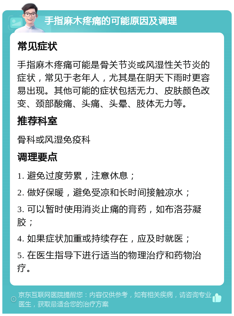 手指麻木疼痛的可能原因及调理 常见症状 手指麻木疼痛可能是骨关节炎或风湿性关节炎的症状，常见于老年人，尤其是在阴天下雨时更容易出现。其他可能的症状包括无力、皮肤颜色改变、颈部酸痛、头痛、头晕、肢体无力等。 推荐科室 骨科或风湿免疫科 调理要点 1. 避免过度劳累，注意休息； 2. 做好保暖，避免受凉和长时间接触凉水； 3. 可以暂时使用消炎止痛的膏药，如布洛芬凝胶； 4. 如果症状加重或持续存在，应及时就医； 5. 在医生指导下进行适当的物理治疗和药物治疗。