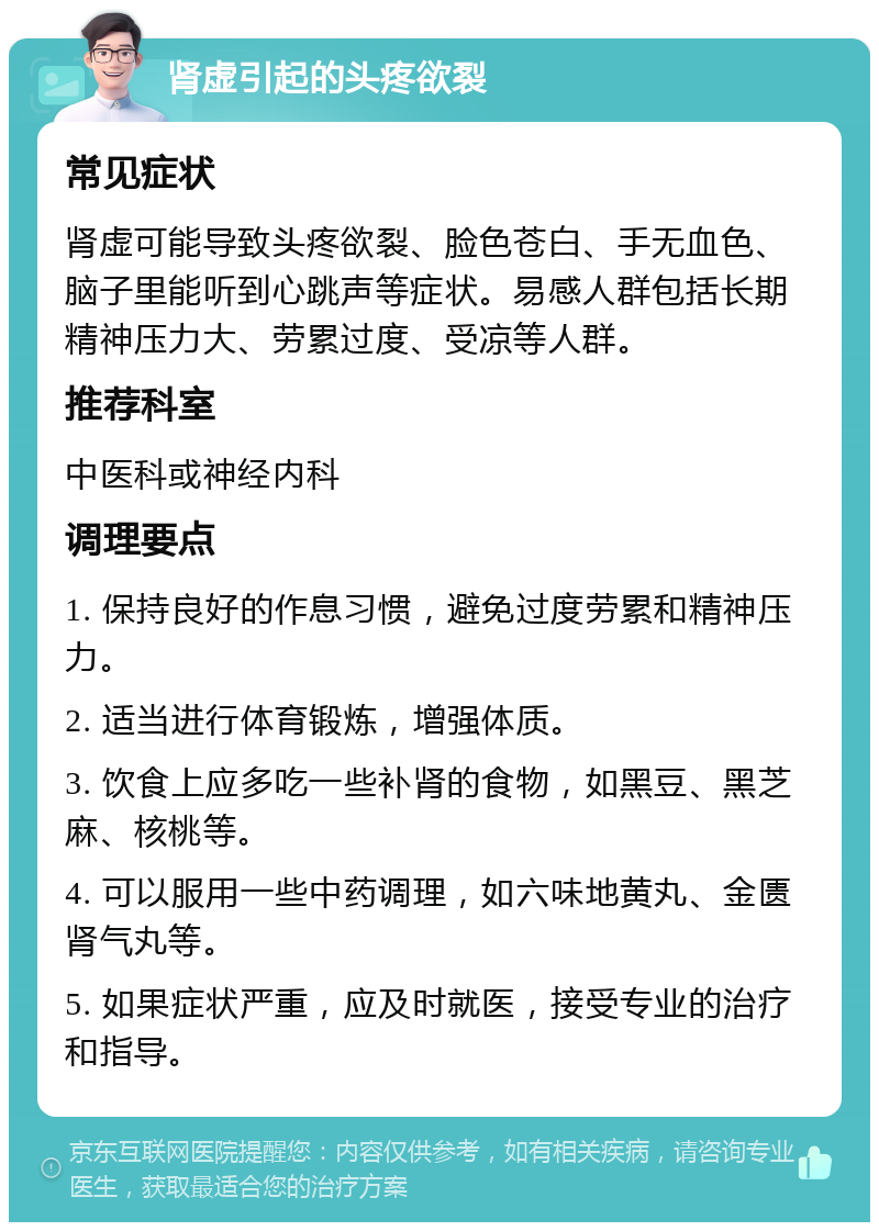 肾虚引起的头疼欲裂 常见症状 肾虚可能导致头疼欲裂、脸色苍白、手无血色、脑子里能听到心跳声等症状。易感人群包括长期精神压力大、劳累过度、受凉等人群。 推荐科室 中医科或神经内科 调理要点 1. 保持良好的作息习惯，避免过度劳累和精神压力。 2. 适当进行体育锻炼，增强体质。 3. 饮食上应多吃一些补肾的食物，如黑豆、黑芝麻、核桃等。 4. 可以服用一些中药调理，如六味地黄丸、金匮肾气丸等。 5. 如果症状严重，应及时就医，接受专业的治疗和指导。