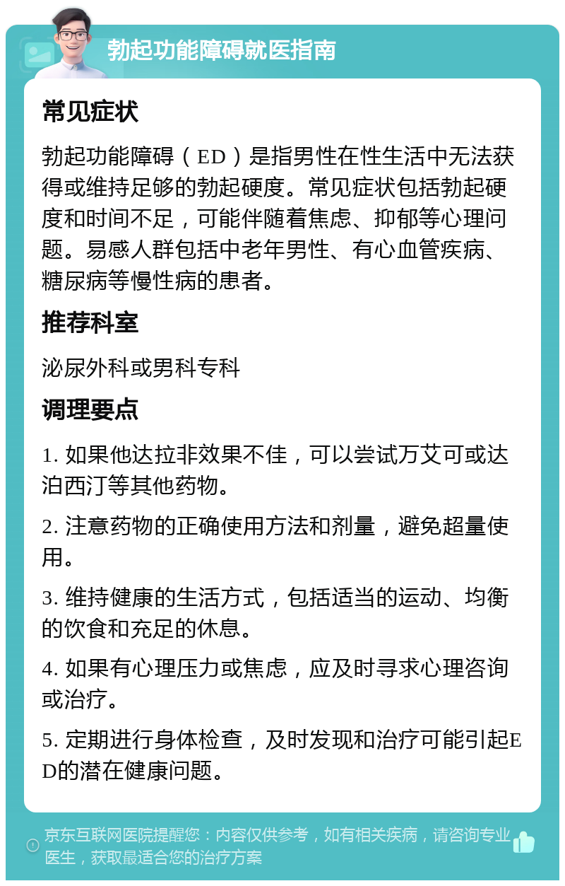 勃起功能障碍就医指南 常见症状 勃起功能障碍（ED）是指男性在性生活中无法获得或维持足够的勃起硬度。常见症状包括勃起硬度和时间不足，可能伴随着焦虑、抑郁等心理问题。易感人群包括中老年男性、有心血管疾病、糖尿病等慢性病的患者。 推荐科室 泌尿外科或男科专科 调理要点 1. 如果他达拉非效果不佳，可以尝试万艾可或达泊西汀等其他药物。 2. 注意药物的正确使用方法和剂量，避免超量使用。 3. 维持健康的生活方式，包括适当的运动、均衡的饮食和充足的休息。 4. 如果有心理压力或焦虑，应及时寻求心理咨询或治疗。 5. 定期进行身体检查，及时发现和治疗可能引起ED的潜在健康问题。