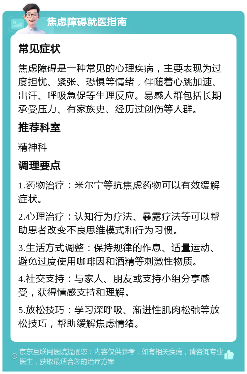 焦虑障碍就医指南 常见症状 焦虑障碍是一种常见的心理疾病，主要表现为过度担忧、紧张、恐惧等情绪，伴随着心跳加速、出汗、呼吸急促等生理反应。易感人群包括长期承受压力、有家族史、经历过创伤等人群。 推荐科室 精神科 调理要点 1.药物治疗：米尔宁等抗焦虑药物可以有效缓解症状。 2.心理治疗：认知行为疗法、暴露疗法等可以帮助患者改变不良思维模式和行为习惯。 3.生活方式调整：保持规律的作息、适量运动、避免过度使用咖啡因和酒精等刺激性物质。 4.社交支持：与家人、朋友或支持小组分享感受，获得情感支持和理解。 5.放松技巧：学习深呼吸、渐进性肌肉松弛等放松技巧，帮助缓解焦虑情绪。