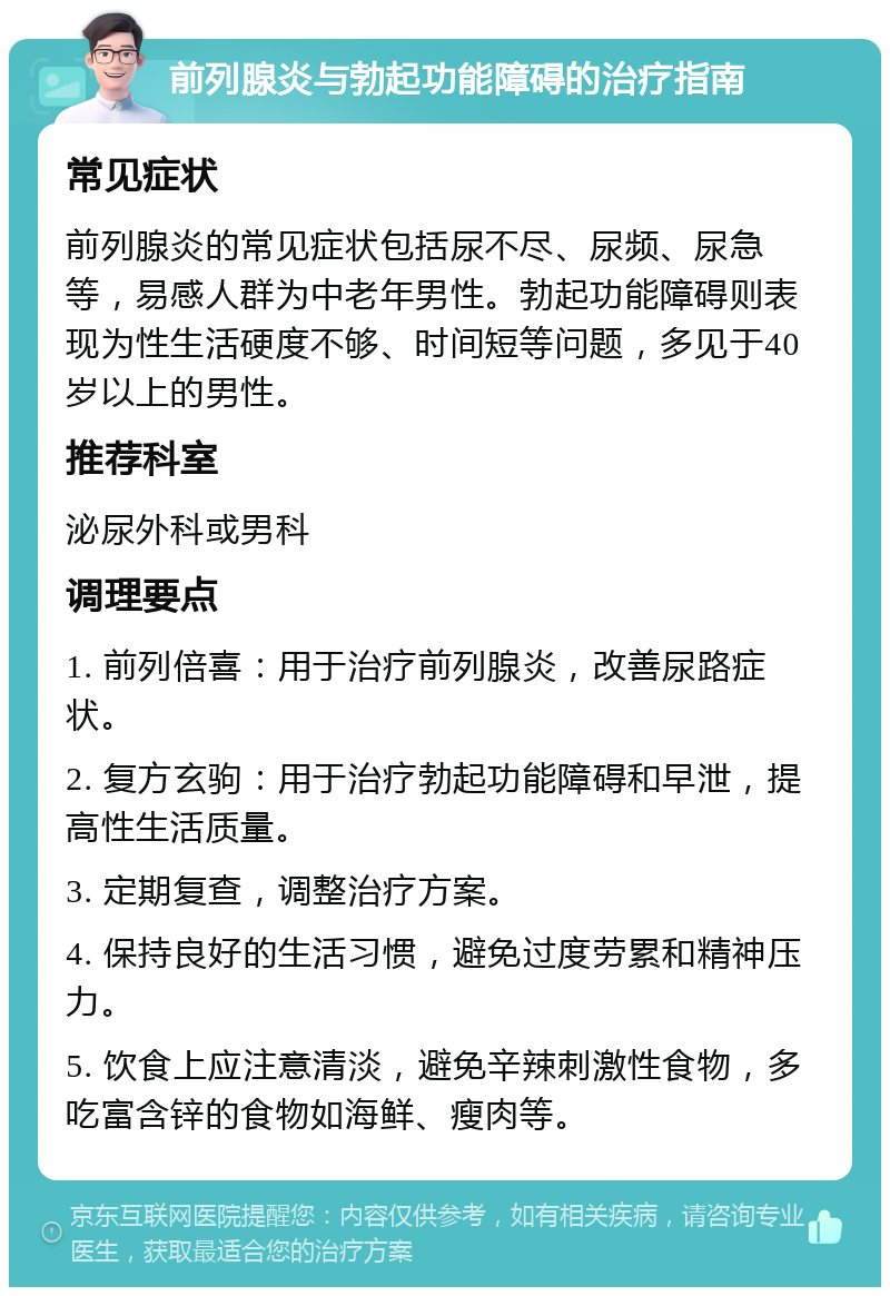 前列腺炎与勃起功能障碍的治疗指南 常见症状 前列腺炎的常见症状包括尿不尽、尿频、尿急等，易感人群为中老年男性。勃起功能障碍则表现为性生活硬度不够、时间短等问题，多见于40岁以上的男性。 推荐科室 泌尿外科或男科 调理要点 1. 前列倍喜：用于治疗前列腺炎，改善尿路症状。 2. 复方玄驹：用于治疗勃起功能障碍和早泄，提高性生活质量。 3. 定期复查，调整治疗方案。 4. 保持良好的生活习惯，避免过度劳累和精神压力。 5. 饮食上应注意清淡，避免辛辣刺激性食物，多吃富含锌的食物如海鲜、瘦肉等。