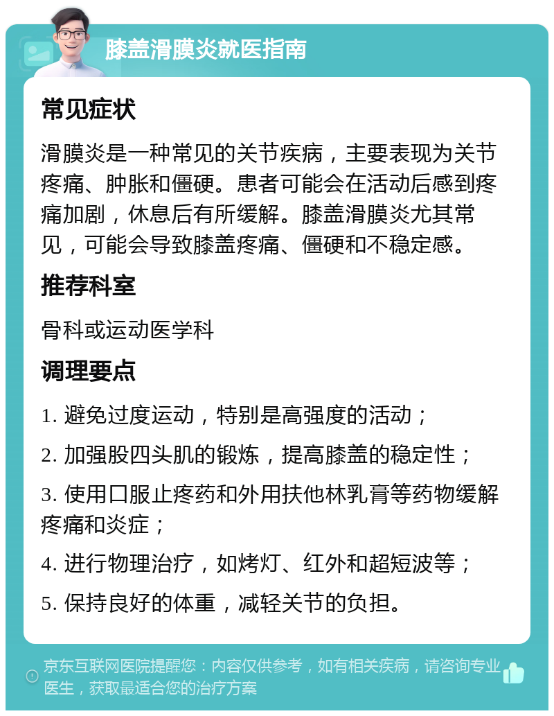 膝盖滑膜炎就医指南 常见症状 滑膜炎是一种常见的关节疾病，主要表现为关节疼痛、肿胀和僵硬。患者可能会在活动后感到疼痛加剧，休息后有所缓解。膝盖滑膜炎尤其常见，可能会导致膝盖疼痛、僵硬和不稳定感。 推荐科室 骨科或运动医学科 调理要点 1. 避免过度运动，特别是高强度的活动； 2. 加强股四头肌的锻炼，提高膝盖的稳定性； 3. 使用口服止疼药和外用扶他林乳膏等药物缓解疼痛和炎症； 4. 进行物理治疗，如烤灯、红外和超短波等； 5. 保持良好的体重，减轻关节的负担。