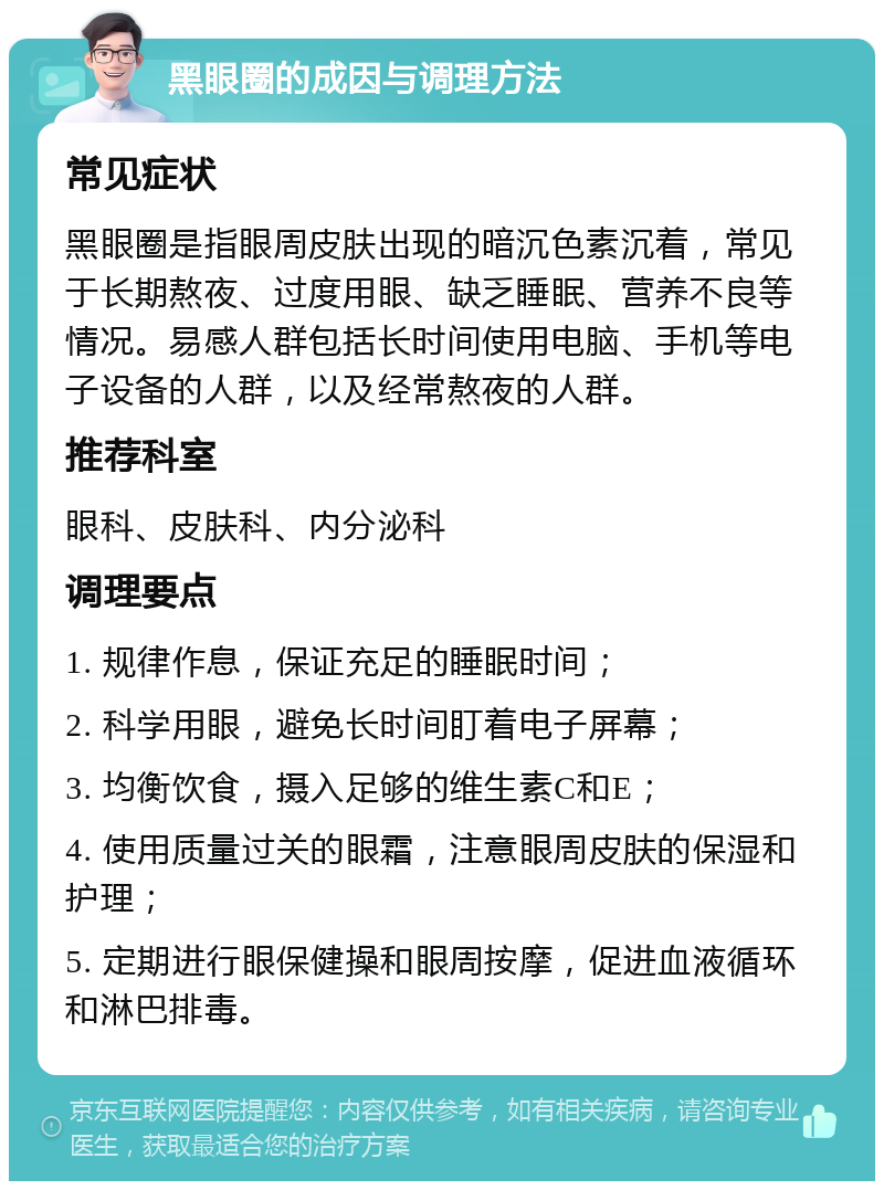 黑眼圈的成因与调理方法 常见症状 黑眼圈是指眼周皮肤出现的暗沉色素沉着，常见于长期熬夜、过度用眼、缺乏睡眠、营养不良等情况。易感人群包括长时间使用电脑、手机等电子设备的人群，以及经常熬夜的人群。 推荐科室 眼科、皮肤科、内分泌科 调理要点 1. 规律作息，保证充足的睡眠时间； 2. 科学用眼，避免长时间盯着电子屏幕； 3. 均衡饮食，摄入足够的维生素C和E； 4. 使用质量过关的眼霜，注意眼周皮肤的保湿和护理； 5. 定期进行眼保健操和眼周按摩，促进血液循环和淋巴排毒。