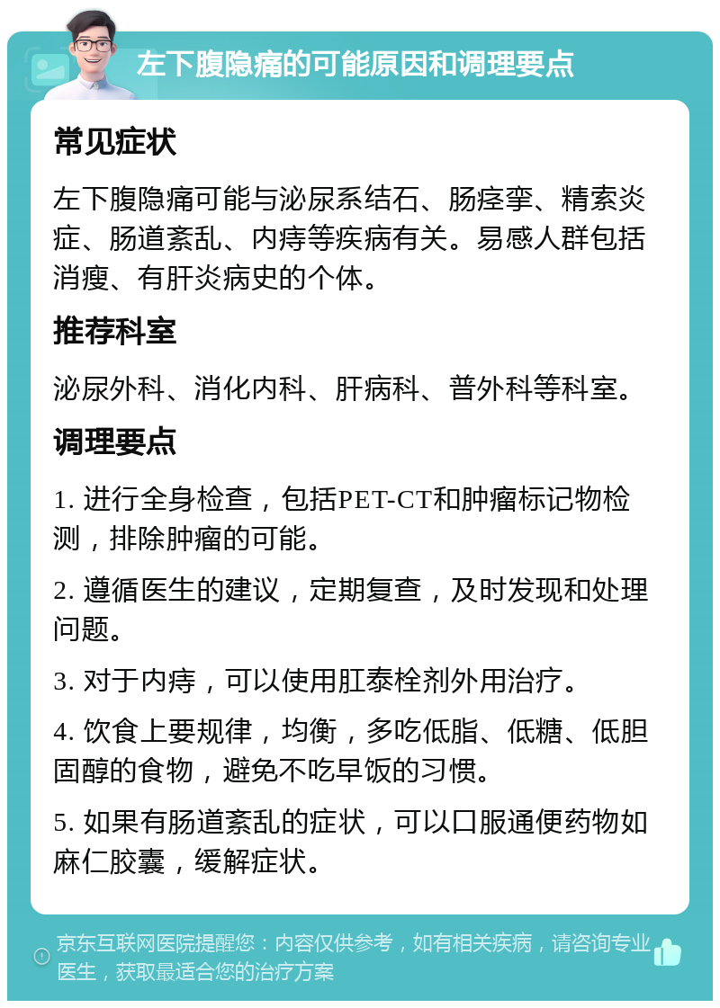 左下腹隐痛的可能原因和调理要点 常见症状 左下腹隐痛可能与泌尿系结石、肠痉挛、精索炎症、肠道紊乱、内痔等疾病有关。易感人群包括消瘦、有肝炎病史的个体。 推荐科室 泌尿外科、消化内科、肝病科、普外科等科室。 调理要点 1. 进行全身检查，包括PET-CT和肿瘤标记物检测，排除肿瘤的可能。 2. 遵循医生的建议，定期复查，及时发现和处理问题。 3. 对于内痔，可以使用肛泰栓剂外用治疗。 4. 饮食上要规律，均衡，多吃低脂、低糖、低胆固醇的食物，避免不吃早饭的习惯。 5. 如果有肠道紊乱的症状，可以口服通便药物如麻仁胶囊，缓解症状。