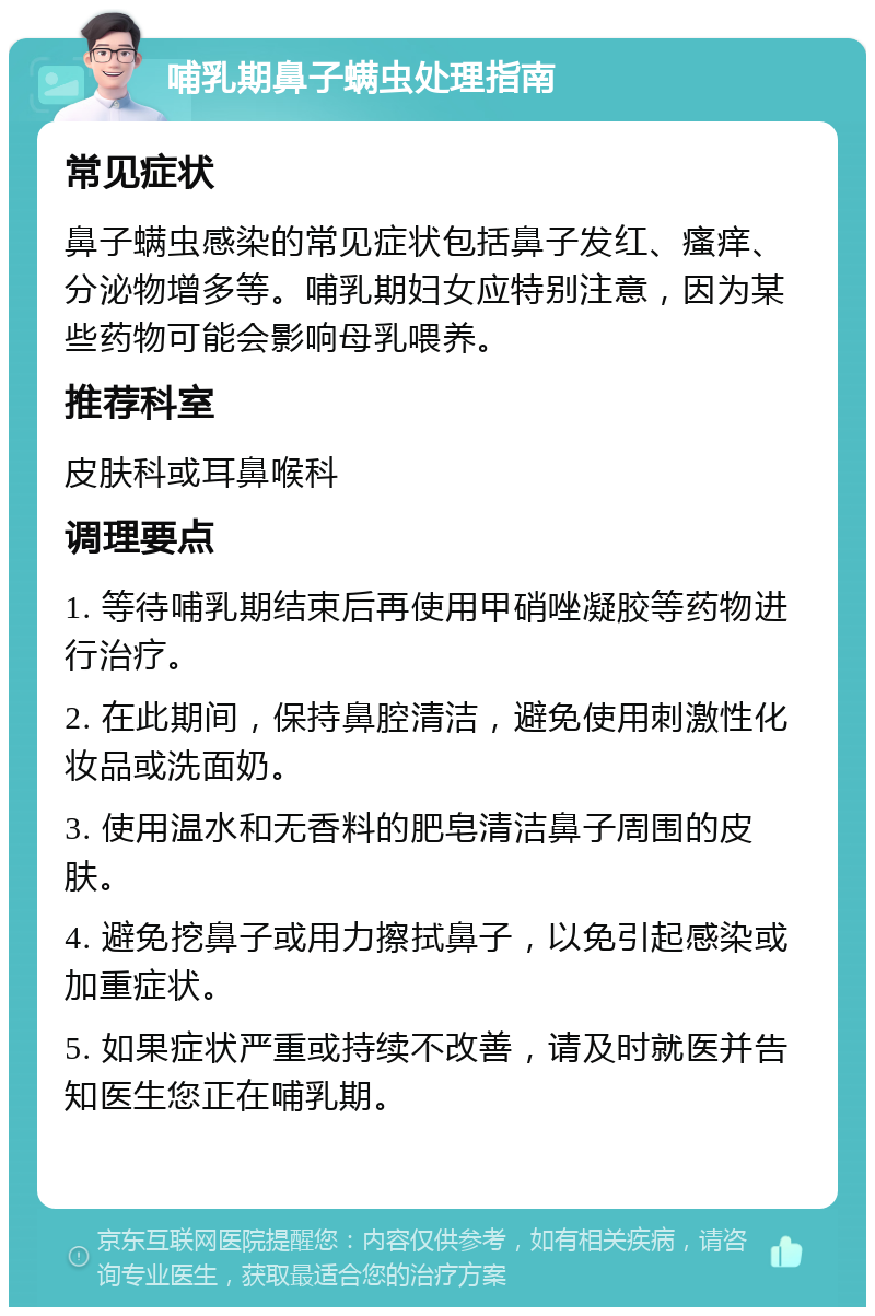 哺乳期鼻子螨虫处理指南 常见症状 鼻子螨虫感染的常见症状包括鼻子发红、瘙痒、分泌物增多等。哺乳期妇女应特别注意，因为某些药物可能会影响母乳喂养。 推荐科室 皮肤科或耳鼻喉科 调理要点 1. 等待哺乳期结束后再使用甲硝唑凝胶等药物进行治疗。 2. 在此期间，保持鼻腔清洁，避免使用刺激性化妆品或洗面奶。 3. 使用温水和无香料的肥皂清洁鼻子周围的皮肤。 4. 避免挖鼻子或用力擦拭鼻子，以免引起感染或加重症状。 5. 如果症状严重或持续不改善，请及时就医并告知医生您正在哺乳期。