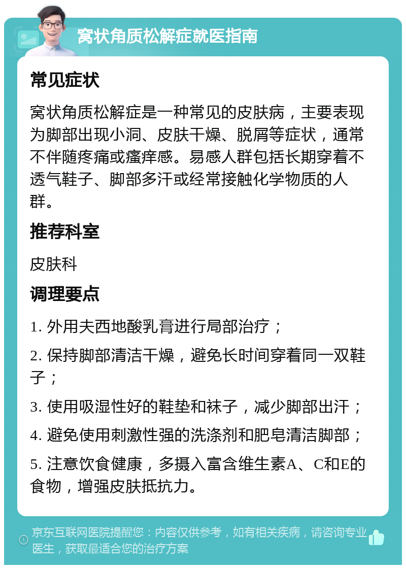 窝状角质松解症就医指南 常见症状 窝状角质松解症是一种常见的皮肤病，主要表现为脚部出现小洞、皮肤干燥、脱屑等症状，通常不伴随疼痛或瘙痒感。易感人群包括长期穿着不透气鞋子、脚部多汗或经常接触化学物质的人群。 推荐科室 皮肤科 调理要点 1. 外用夫西地酸乳膏进行局部治疗； 2. 保持脚部清洁干燥，避免长时间穿着同一双鞋子； 3. 使用吸湿性好的鞋垫和袜子，减少脚部出汗； 4. 避免使用刺激性强的洗涤剂和肥皂清洁脚部； 5. 注意饮食健康，多摄入富含维生素A、C和E的食物，增强皮肤抵抗力。