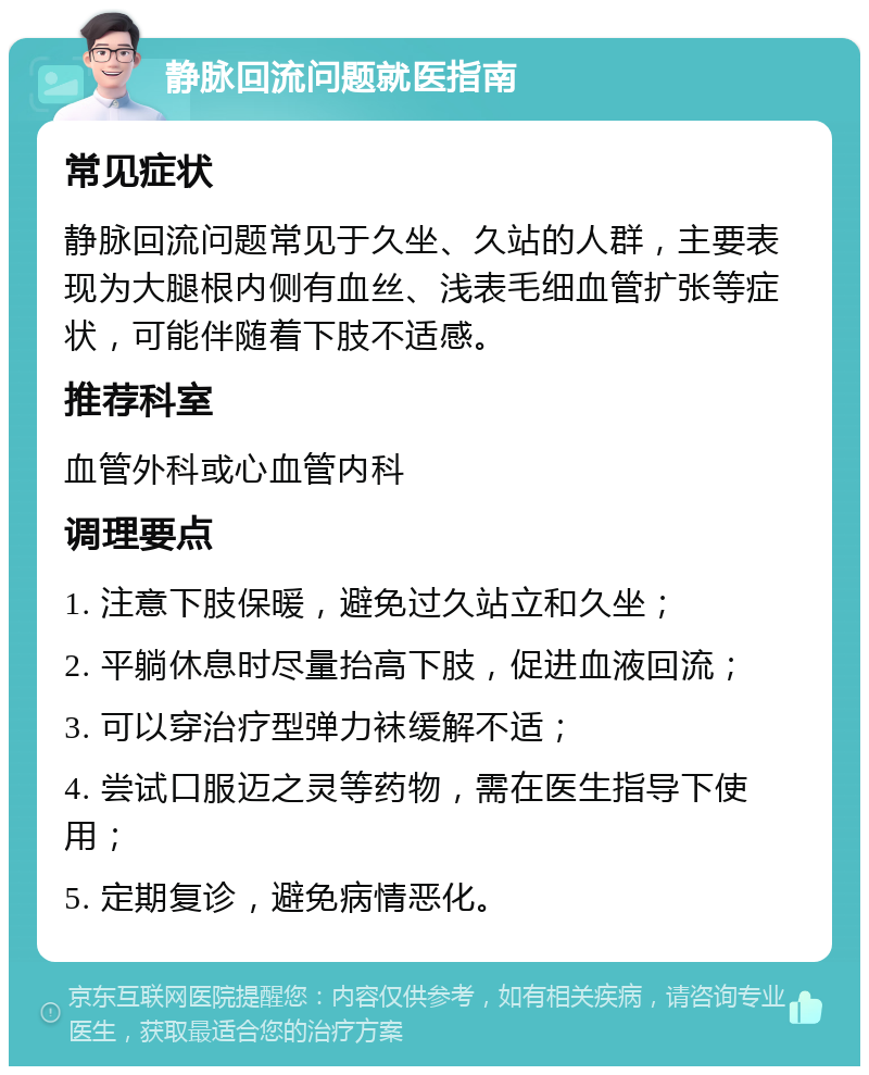 静脉回流问题就医指南 常见症状 静脉回流问题常见于久坐、久站的人群，主要表现为大腿根内侧有血丝、浅表毛细血管扩张等症状，可能伴随着下肢不适感。 推荐科室 血管外科或心血管内科 调理要点 1. 注意下肢保暖，避免过久站立和久坐； 2. 平躺休息时尽量抬高下肢，促进血液回流； 3. 可以穿治疗型弹力袜缓解不适； 4. 尝试口服迈之灵等药物，需在医生指导下使用； 5. 定期复诊，避免病情恶化。