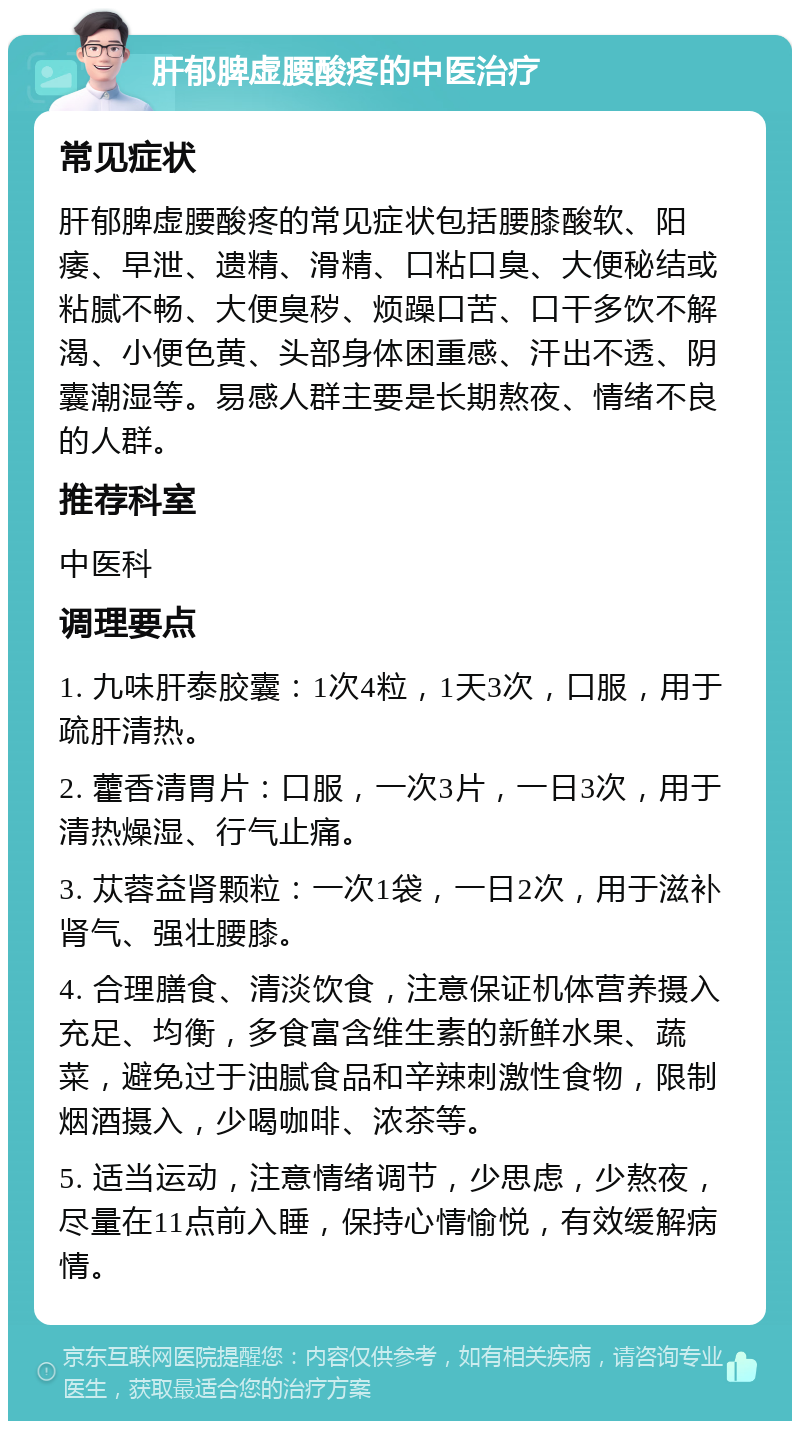 肝郁脾虚腰酸疼的中医治疗 常见症状 肝郁脾虚腰酸疼的常见症状包括腰膝酸软、阳痿、早泄、遗精、滑精、口粘口臭、大便秘结或粘腻不畅、大便臭秽、烦躁口苦、口干多饮不解渴、小便色黄、头部身体困重感、汗出不透、阴囊潮湿等。易感人群主要是长期熬夜、情绪不良的人群。 推荐科室 中医科 调理要点 1. 九味肝泰胶囊：1次4粒，1天3次，口服，用于疏肝清热。 2. 藿香清胃片：口服，一次3片，一日3次，用于清热燥湿、行气止痛。 3. 苁蓉益肾颗粒：一次1袋，一日2次，用于滋补肾气、强壮腰膝。 4. 合理膳食、清淡饮食，注意保证机体营养摄入充足、均衡，多食富含维生素的新鲜水果、蔬菜，避免过于油腻食品和辛辣刺激性食物，限制烟酒摄入，少喝咖啡、浓茶等。 5. 适当运动，注意情绪调节，少思虑，少熬夜，尽量在11点前入睡，保持心情愉悦，有效缓解病情。