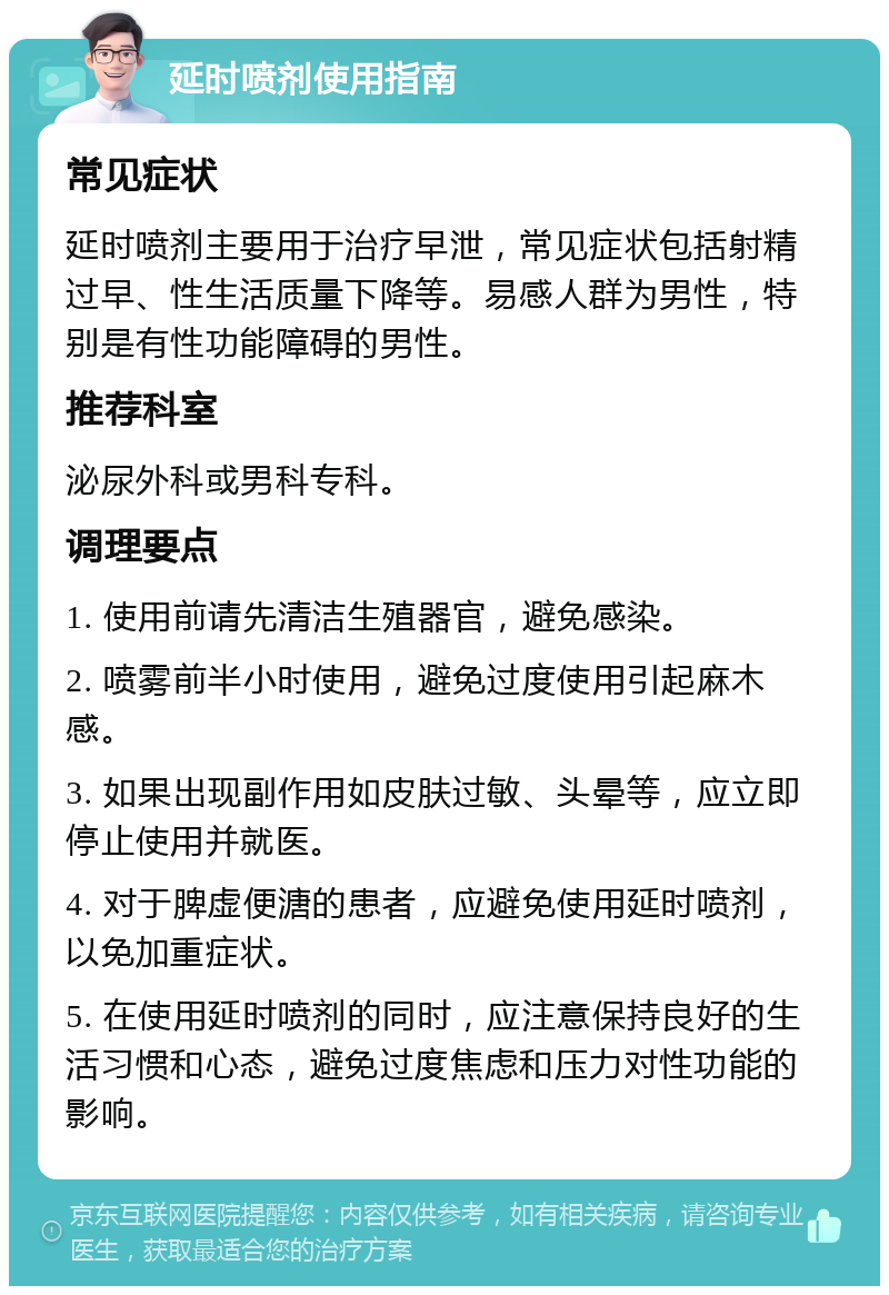 延时喷剂使用指南 常见症状 延时喷剂主要用于治疗早泄，常见症状包括射精过早、性生活质量下降等。易感人群为男性，特别是有性功能障碍的男性。 推荐科室 泌尿外科或男科专科。 调理要点 1. 使用前请先清洁生殖器官，避免感染。 2. 喷雾前半小时使用，避免过度使用引起麻木感。 3. 如果出现副作用如皮肤过敏、头晕等，应立即停止使用并就医。 4. 对于脾虚便溏的患者，应避免使用延时喷剂，以免加重症状。 5. 在使用延时喷剂的同时，应注意保持良好的生活习惯和心态，避免过度焦虑和压力对性功能的影响。