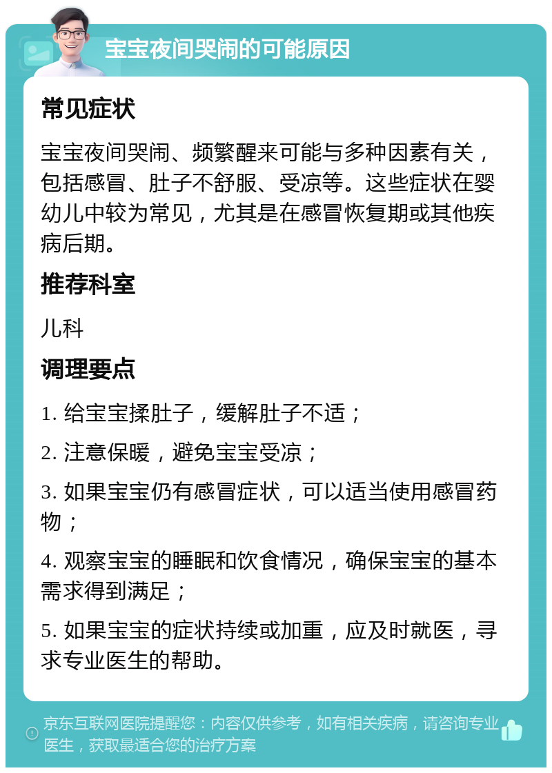 宝宝夜间哭闹的可能原因 常见症状 宝宝夜间哭闹、频繁醒来可能与多种因素有关，包括感冒、肚子不舒服、受凉等。这些症状在婴幼儿中较为常见，尤其是在感冒恢复期或其他疾病后期。 推荐科室 儿科 调理要点 1. 给宝宝揉肚子，缓解肚子不适； 2. 注意保暖，避免宝宝受凉； 3. 如果宝宝仍有感冒症状，可以适当使用感冒药物； 4. 观察宝宝的睡眠和饮食情况，确保宝宝的基本需求得到满足； 5. 如果宝宝的症状持续或加重，应及时就医，寻求专业医生的帮助。