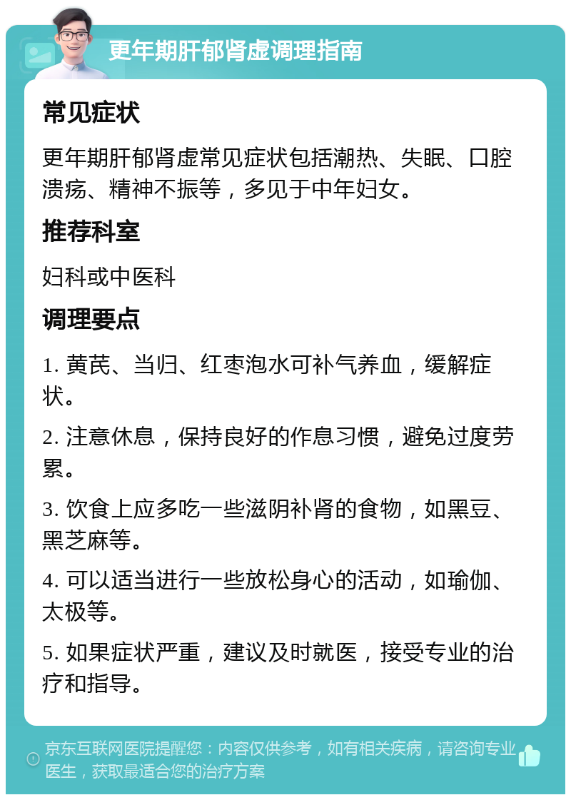 更年期肝郁肾虚调理指南 常见症状 更年期肝郁肾虚常见症状包括潮热、失眠、口腔溃疡、精神不振等，多见于中年妇女。 推荐科室 妇科或中医科 调理要点 1. 黄芪、当归、红枣泡水可补气养血，缓解症状。 2. 注意休息，保持良好的作息习惯，避免过度劳累。 3. 饮食上应多吃一些滋阴补肾的食物，如黑豆、黑芝麻等。 4. 可以适当进行一些放松身心的活动，如瑜伽、太极等。 5. 如果症状严重，建议及时就医，接受专业的治疗和指导。