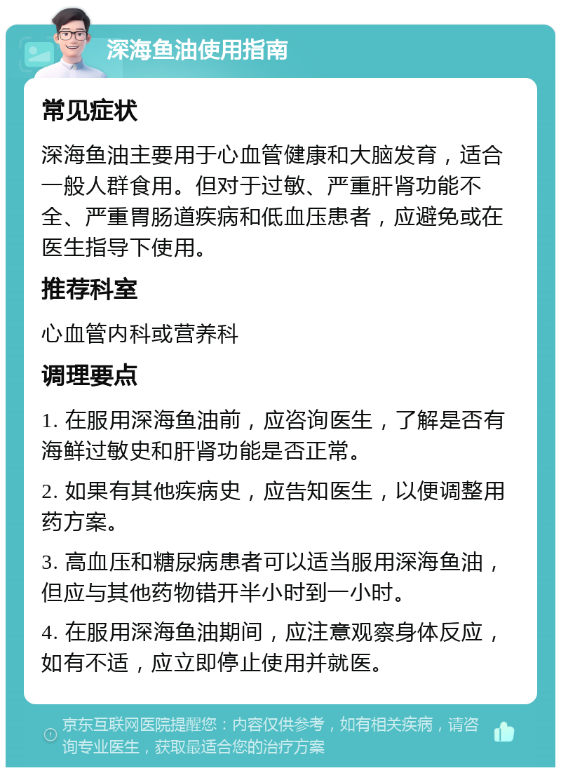 深海鱼油使用指南 常见症状 深海鱼油主要用于心血管健康和大脑发育，适合一般人群食用。但对于过敏、严重肝肾功能不全、严重胃肠道疾病和低血压患者，应避免或在医生指导下使用。 推荐科室 心血管内科或营养科 调理要点 1. 在服用深海鱼油前，应咨询医生，了解是否有海鲜过敏史和肝肾功能是否正常。 2. 如果有其他疾病史，应告知医生，以便调整用药方案。 3. 高血压和糖尿病患者可以适当服用深海鱼油，但应与其他药物错开半小时到一小时。 4. 在服用深海鱼油期间，应注意观察身体反应，如有不适，应立即停止使用并就医。