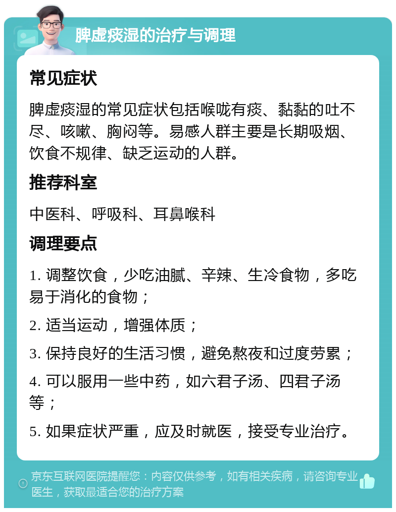 脾虚痰湿的治疗与调理 常见症状 脾虚痰湿的常见症状包括喉咙有痰、黏黏的吐不尽、咳嗽、胸闷等。易感人群主要是长期吸烟、饮食不规律、缺乏运动的人群。 推荐科室 中医科、呼吸科、耳鼻喉科 调理要点 1. 调整饮食，少吃油腻、辛辣、生冷食物，多吃易于消化的食物； 2. 适当运动，增强体质； 3. 保持良好的生活习惯，避免熬夜和过度劳累； 4. 可以服用一些中药，如六君子汤、四君子汤等； 5. 如果症状严重，应及时就医，接受专业治疗。