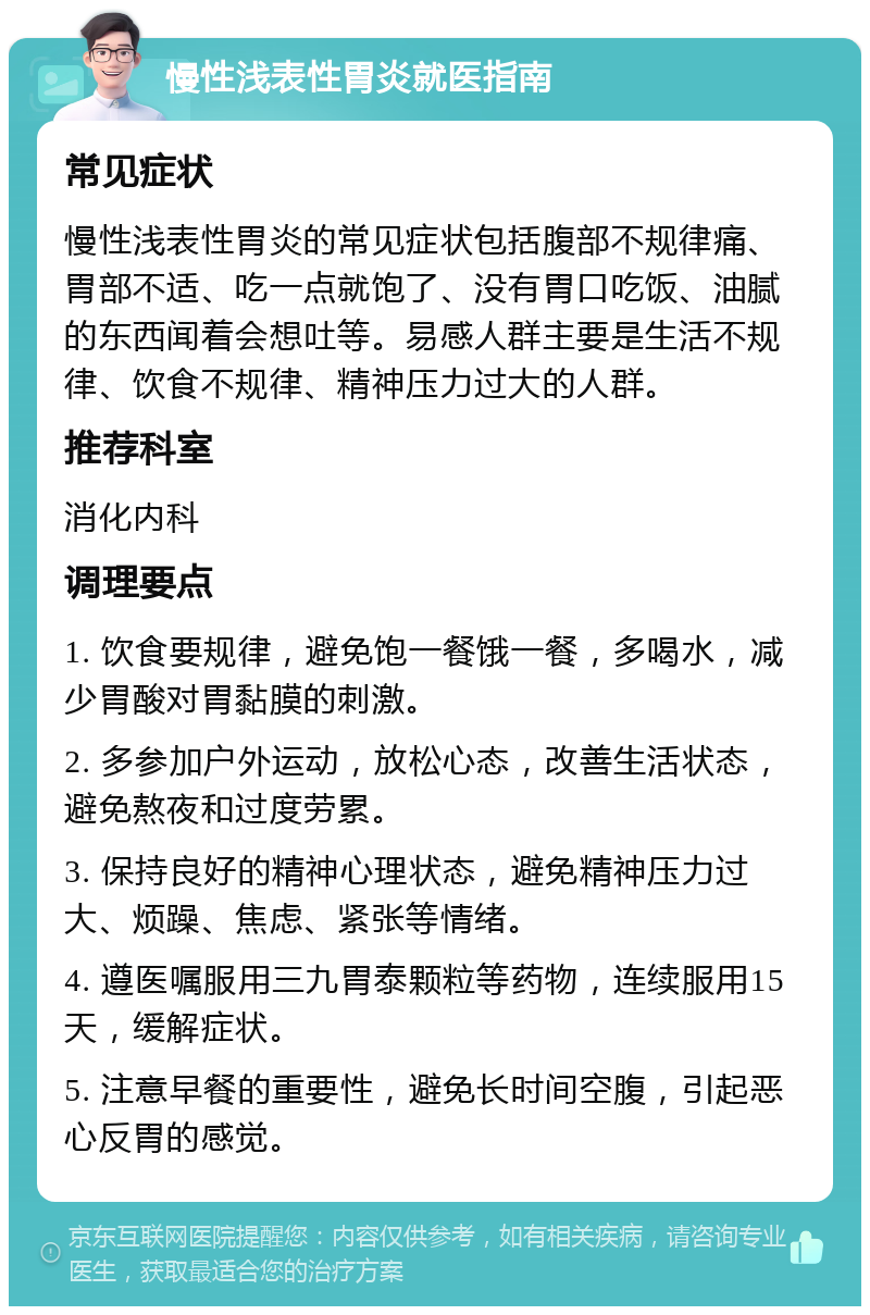 慢性浅表性胃炎就医指南 常见症状 慢性浅表性胃炎的常见症状包括腹部不规律痛、胃部不适、吃一点就饱了、没有胃口吃饭、油腻的东西闻着会想吐等。易感人群主要是生活不规律、饮食不规律、精神压力过大的人群。 推荐科室 消化内科 调理要点 1. 饮食要规律，避免饱一餐饿一餐，多喝水，减少胃酸对胃黏膜的刺激。 2. 多参加户外运动，放松心态，改善生活状态，避免熬夜和过度劳累。 3. 保持良好的精神心理状态，避免精神压力过大、烦躁、焦虑、紧张等情绪。 4. 遵医嘱服用三九胃泰颗粒等药物，连续服用15天，缓解症状。 5. 注意早餐的重要性，避免长时间空腹，引起恶心反胃的感觉。