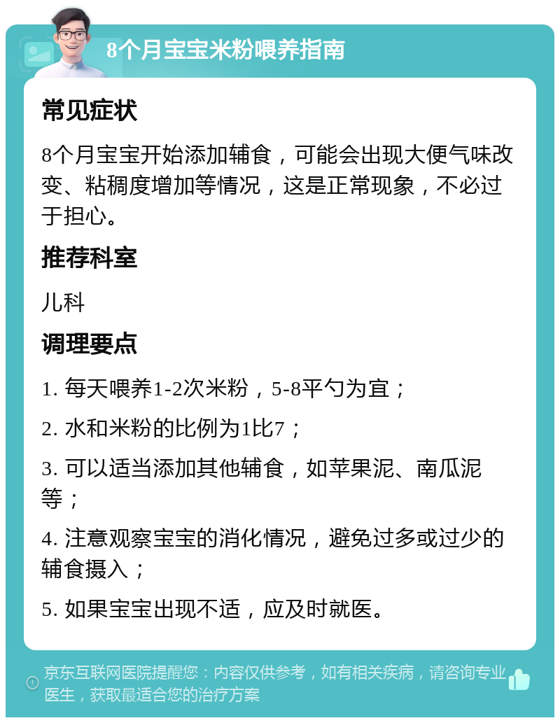 8个月宝宝米粉喂养指南 常见症状 8个月宝宝开始添加辅食，可能会出现大便气味改变、粘稠度增加等情况，这是正常现象，不必过于担心。 推荐科室 儿科 调理要点 1. 每天喂养1-2次米粉，5-8平勺为宜； 2. 水和米粉的比例为1比7； 3. 可以适当添加其他辅食，如苹果泥、南瓜泥等； 4. 注意观察宝宝的消化情况，避免过多或过少的辅食摄入； 5. 如果宝宝出现不适，应及时就医。